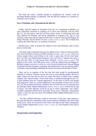 Preface to “Jerusalem in the Qur’an”, Internet Edition
14
This book has made a humble attempt to complement Dr. Faruqi’s work by
providing Muslim teachers, in particular, with the Qur’anic guidance as it pertains to
Jerusalem and its destiny.
Jews, Christians, and ‘Jerusalemin the Qur’an’
Finally, while the subject of ‘Jerusalem in the Qur’an’ is important to Muslims, we
were particularly interested in reaching out to Jews and Christians with the Holy
Qur’an. As time passes, and the Last Hour draws nearer, it is becoming more and
more difficult for Christian and Jewish scholarship to respond to the Qur’an and
Ahadith as they deal with the subject of this book, as well as with Gog and Magog, the
(False) Messiah, and the Return of Jesus (sallalahu ‘alaihi wa sallam). The evidence that
confirms the truth of the Qur’an continues to increase.
Muslims have a duty to present this subject to Jews and Christians, and we have
done so in this book.
This book made a distinction between two different Jews. There are those Israelite-
Jews who traced their ancestry to Father Abraham (sallalahu ‘alaihi wa sallam). They are a
Semitic people whose racial affinity to the Arabs is quite clear. On the other hand,
there are blue-eyed blond-haired Europeans who converted to Judaism once upon a
time and who share no such descent from Abraham (sallalahu ‘alaihi wa sallam). The
opinion of this writer, and Allah Knows best, is that the original Gog and Magog are
definitely located somewhere within the ranks of such European Jews. Gog and Magog
overturned Christian European civilization and transformed it into the present godless
civilization. Gog and Magog established the Zionist movement and the State of Israel.
There can be no question of the fact that this book would be psychologically
shocking to Western, Christian, Jewish and even to some Muslim readers. But let us
make it plain and clear that we have not written this book to offend such a reading
audience. The ‘internal reality’ of the world today, as understood through the Qur’an,
is quite different from the ‘external appearances’ on the basis of which such people
form judgments. There is a world of difference in the perception of those who see with
two eyes, the external and internal, and those who see with only one eye (because they
are internally blind). Prophet Muhammad (sallalahu ‘alaihi wa sallam) warned that the age
of Dajjal, the False Messiah, would be an age in which ‘appearance’ and ‘reality’
would be completely different from each other. None can see ‘internally’ and penetrate
‘reality’ in the Last Age save those who faithfully follow Prophet Muhammad (sallalahu
‘alaihi wa sallam).
We feel confident that there would be some Jews at least who, upon reading in
this book the Qur’anic explanation of the events which are unfolding in the Holy Land,
would, Insha Allah, be convinced of the Truth in the Qur’an and would consequently
accept Prophet Muhammad (sallalahu ‘alaihi wa sallam) as a true Prophet of the God of
Abraham.
Interpretation and Explanation
 