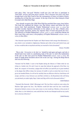 Preface to “Jerusalem in the Qur’an”, Internet Edition
140
took place. Only ‘one-eyed’ Muslims would now join with Jews to participate in
‘Inter-faith’ services and joint prayer sessions. This is because Jews have now been
brought back to the Holy Land to face the consequences of many evil deeds of theirs,
including the evil that they now commit. At the top of that list is their betrayal of their
Covenant with Allah Most High.
Jews already recognize that Allah Most High has punished them many times before.
This book has explained the Islamic view that history cannot end before the Jews
receive their final punishment. Prophet Muhammad (sallalahu ‘alaihi wa sallam) has
provided crucially important information on the subject, to wit: that a Muslim army
would conquer Jerusalem, destroy the impostor State of Israel and punish the Jews.
The followers of Prophet Muhammad (sallalahu ‘alaihi wa sallam) would thus liberate the
Holy Land. Here, once more, is the prophecy of Prophet Muhammad (sallalahu ‘alaihi wa
sallam) to that effect:
“Abu Hurairah reported that the Prophet said: Black banners shall emerge from Khorasan (i.e.,
area which is now included in Afghanistan, Pakistan and a little in Iran and Central Asia), and
no force would be able to stop them until they are inserted in Aelia (Jerusalem).”
(Sunan, Tirmidhi)
This is why ‘Jerusalem in the Qur’an’ should be read again and again, and why it
should lead every reader to a penetrating study of the Qur’an and to the explanations
of the Qur’an that were given by Prophet Muhammad (sallalahu ‘alaihi wa sallam). He
spoke at length about Jerusalem and its role in the Last Age. Among the things that he
said were the following:
“Narrated Auf bin Malik: I went to the Prophet during the Ghazwa of Tabuk while he was
sitting in a leather tent. He said: Count six signs that indicate the approach of the Hour: my
death, the conquest of Jerusalem, a plague that will afflict you (and kill you in great numbers)
as the plague that afflicts sheep, the increase of wealth to such an extent that even if one is
given one hundred Dinars, he will not be satisfied; then an affliction which no Arab house will
escape, and then a truce between you and Bani al-Asfar (i.e. the Byzantines) who will betray
you and attack you under eighty flags. Under each flag will be twelve thousand soldiers.”
(Sahih Bukhari)
“Narrated Abu Hurairah: Allah’s Messenger said: The Last Hour would not come unless the
Muslims fight against the Jews. The Muslims would kill them until the Jews would hide
themselves behind a stone or a tree, and a stone or a tree would say: Muslim, or the servant of
Allah, there is a Jew behind me; come and kill him; but the tree Gharqad would not say (such),
for it is the tree of the Jews.”
(Sahih Muslim)
 
