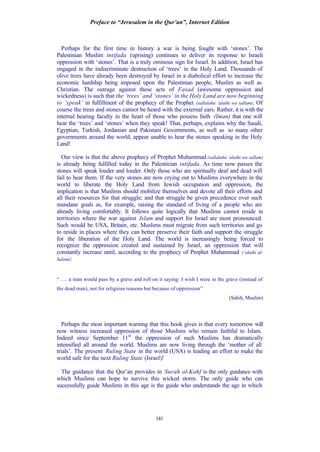 Preface to “Jerusalem in the Qur’an”, Internet Edition
141
Perhaps for the first time in history a war is being fought with ‘stones’. The
Palestinian Muslim intifada (uprising) continues to deliver its response to Israeli
oppression with ‘stones’. That is a truly ominous sign for Israel. In addition, Israel has
engaged in the indiscriminate destruction of ‘trees’ in the Holy Land. Thousands of
olive trees have already been destroyed by Israel in a diabolical effort to increase the
economic hardship being imposed upon the Palestinian people, Muslim as well as
Christian. The outrage against these acts of Fasad (awesome oppression and
wickedness) is such that the ‘trees’ and ‘stones’ in the Holy Land are now beginning
to ‘speak’ in fulfillment of the prophecy of the Prophet (sallalahu ‘alaihi wa sallam). Of
course the trees and stones cannot be heard with the external ears. Rather, it is with the
internal hearing faculty in the heart of those who possess faith (Iman) that one will
hear the ‘trees’ and ‘stones’ when they speak! That, perhaps, explains why the Saudi,
Egyptian, Turkish, Jordanian and Pakistani Governments, as well as so many other
governments around the world, appear unable to hear the stones speaking in the Holy
Land!
Our view is that the above prophecy of Prophet Muhammad (sallalahu ‘alaihi wa sallam)
is already being fulfilled today in the Palestinian intifada. As time now passes the
stones will speak louder and louder. Only those who are spiritually deaf and dead will
fail to hear them. If the very stones are now crying out to Muslims everywhere in the
world to liberate the Holy Land from Jewish occupation and oppression, the
implication is that Muslims should mobilize themselves and devote all their efforts and
all their resources for that struggle; and that struggle be given precedence over such
mundane goals as, for example, raising the standard of living of a people who are
already living comfortably. It follows quite logically that Muslims cannot reside in
territories where the war against Islam and support for Israel are most pronounced.
Such would be USA, Britain, etc. Muslims must migrate from such territories and go
to reside in places where they can better preserve their faith and support the struggle
for the liberation of the Holy Land. The world is increasingly being forced to
recognize the oppression created and sustained by Israel, an oppression that will
constantly increase until, according to the prophecy of Prophet Muhammad (‘alaihi al-
Salam):
“ …. a man would pass by a grave and roll on it saying: I wish I were in the grave (instead of
the dead man), not for religious reasons but because of oppression”
(Sahih, Muslim)
Perhaps the most important warning that this book gives is that every tomorrow will
now witness increased oppression of those Muslims who remain faithful to Islam.
Indeed since September 11th
the oppression of such Muslims has dramatically
intensified all around the world. Muslims are now living through the ‘mother of all
trials’. The present Ruling State in the world (USA) is leading an effort to make the
world safe for the next Ruling State (Israel)!
The guidance that the Qur’an provides in Surah al-Kahf is the only guidance with
which Muslims can hope to survive this wicked storm. The only guide who can
successfully guide Muslims in this age is the guide who understands the age in which
 