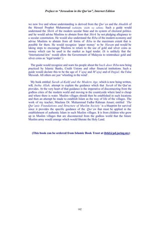 Preface to “Jerusalem in the Qur’an”, Internet Edition
142
we now live and whose understanding is derived from the Qur’an and the Ahadith of
the blessed Prophet Muhammad (sallalahu ‘alaihi wa sallam). Such a guide would
understand the Shirk of the modern secular State and its system of electoral politics
and he would advise Muslims to abstain from that Shirk by not pledging allegiance to
a secular constitution. He would also understand the Riba of the modern economy and
advise Muslims to abstain from all forms of Riba to the maximum extent that is
possible for them. He would recognize ‘paper money’ to be Haram and would be
taking steps to encourage Muslims to return to the use of gold and silver coins as
money which can be used in the market as legal tender. (It is unlikely that the
‘International Jew’ would allow the Government of Malaysia to reintroduce gold and
silver coins as ‘legal tender’.)
The guide would recognize and warn his people about the back-door Riba now being
practiced by Islamic Banks, Credit Unions and other financial institutions. Such a
guide would declare this to be the age of Y’ajuj and M’ajuj and of Dajjal, the False
Messiah. All others are just ‘whistling in the wind’.
My book entitled Surah al-Kahf and the Modern Age, which is now being written,
will, Insha Allah, attempt to explain the guidance which that Surah of the Qur’an
provides. At the very heart of that guidance is the imperative of disconnecting from the
godless cities of the modern world and moving to the countryside where land is cheap
and where there is water. Muslim villages should then be established in such locations
and then an attempt be made to establish Islam as the way of life of the villages. The
work of my teacher, Maulana Dr. Muhammad Fadlur Rahman Ansari, entitled ‘The
Qur’anic Foundations and Structure of Muslim Society’ is a blueprint for survival
since it provides the specific guidance of the Qur’an that must be applied in the
establishment of authentic Islam in such Muslim villages. It is from children who grow
up in Muslim villages that are disconnected from the godless world that the future
Muslim army would emerge which would liberate the Holy Land.
(This book can be ordered from Islamic Book Trust at ibtkl@pd.jaring.my)
 
