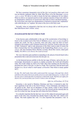 Preface to “Jerusalem in the Qur’an”, Internet Edition
15
We have sometimes interpreted a text (of the Qur’an) ourselves when such a text
was not directly explained, either by Allah, Most Wise, or by His Messenger (sallalahu
‘alaihi wa sallam). We did so in order to locate the Qur’anic explanation for our subject.
When we did so, we exposed ourselves to the summary rejection of those who admit to
no interpretation whatsoever of sacred texts other than its direct and literal meaning…
We invite those who reject our interpretations to themselves present that ‘explanation’
with which the Qur’an ‘explains’ the return of the Jews to the Holy Land.
Secondly, when we interpreted a Qur’anic text we always did so with the proviso
that Allah Knows best! (Allahu ‘alam).
Jerusalemand the Qur’an’s Claim to Truth
It has become quite unfashionable in this age of the secularization of knowledge to
resort to the revealed word of the God of Abraham (sallalahu ‘alaihi wa sallam) to seek to
explain the world. Yet this is precisely what took place when the State of Israel
emerged in the modern world. European Zionist-Jews used the Torah to argue the case
of their ‘God-given’ right to take possession of the Holy Land in order to restore the
State of Israel (that was first established by the Prophet-King, David (sallalahu ‘alaihi wa
sallam)). The first European Prime Minister of Israel, David Ben Gurion, stated quite
frankly: The Bible is our deed to the Land of Israel.
We were therefore quite justified in responding to the advent of Jewish Israel with a
presentation that is derived exclusively from the Qur’an.
As the historical process unfolds in this the last stage of history, and as the Qur’an
increasingly demonstrates its capacity to explain accurately the world and Jerusalem
today, this would validate its claim to be Truth. More than anything else this book has
presented the claim of the Qur’an that it is Truth. This is precisely what the book itself
declares in a Surah which is itself named al-Fussilat (“that which is clearly spelled
out”):
In time We shall make them fully understand Our messages (through that which
unfolds) in the utmost horizons (of the universe) and within themselves, so that it will
become clear to them that this (revelation) is indeed the Truth. Will this not suffice for
them to be convinced that your Lord is witness unto all things?
(Qur’an, al-Fussilaat, 41:53-4)
Jerusalem, a city sacred to Muslims, Christians and Jews, is destined to play the
most significant of all roles in the End of History. Islam, Christianity and Judaism are
all agreed on this. There are an abundance of signs, plainly visible to those blessed
with spiritual insight (i.e., who see with two eyes, the external and the internal) that we
now live in that Last Age, the age that will witness the End of History.
It is critically important that the Qur’anic view on this subject be presented again and
again at this time since Jerusalem has already begun to play that ‘role’ which is her
destiny. This book explains that ‘role’. It is also important that Jerusalem’s ‘role’ in
 