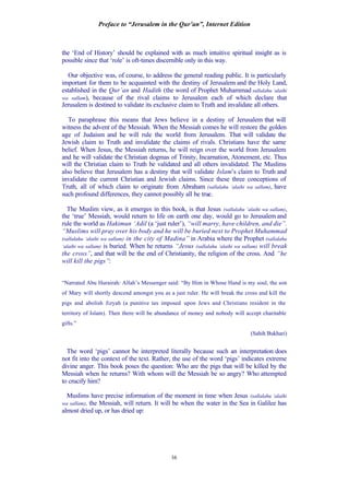Preface to “Jerusalem in the Qur’an”, Internet Edition
16
the ‘End of History’ should be explained with as much intuitive spiritual insight as is
possible since that ‘role’ is oft-times discernible only in this way.
Our objective was, of course, to address the general reading public. It is particularly
important for them to be acquainted with the destiny of Jerusalem and the Holy Land,
established in the Qur’an and Hadith (the word of Prophet Muhammad sallalahu ‘alaihi
wa sallam), because of the rival claims to Jerusalem each of which declare that
Jerusalem is destined to validate its exclusive claim to Truth and invalidate all others.
To paraphrase this means that Jews believe in a destiny of Jerusalem that will
witness the advent of the Messiah. When the Messiah comes he will restore the golden
age of Judaism and he will rule the world from Jerusalem. That will validate the
Jewish claim to Truth and invalidate the claims of rivals. Christians have the same
belief. When Jesus, the Messiah returns, he will reign over the world from Jerusalem
and he will validate the Christian dogmas of Trinity, Incarnation, Atonement, etc. Thus
will the Christian claim to Truth be validated and all others invalidated. The Muslims
also believe that Jerusalem has a destiny that will validate Islam’s claim to Truth and
invalidate the current Christian and Jewish claims. Since these three conceptions of
Truth, all of which claim to originate from Abraham (sallalahu ‘alaihi wa sallam), have
such profound differences, they cannot possibly all be true.
The Muslim view, as it emerges in this book, is that Jesus (sallalahu ‘alaihi wa sallam),
the ‘true’ Messiah, would return to life on earth one day, would go to Jerusalem and
rule the world as Hakimun ‘Adil (a ‘just ruler’), “will marry, have children, and die”.
“Muslims will pray over his body and he will be buried next to Prophet Muhammad
(sallalahu ‘alaihi wa sallam) in the city of Madina” in Arabia where the Prophet (sallalahu
‘alaihi wa sallam) is buried. When he returns “Jesus (sallalahu ‘alaihi wa sallam) will break
the cross”, and that will be the end of Christianity, the religion of the cross. And “he
will kill the pigs”:
“Narrated Abu Hurairah: Allah’s Messenger said: “By Him in Whose Hand is my soul, the son
of Mary will shortly descend amongst you as a just ruler. He will break the cross and kill the
pigs and abolish Jizyah (a punitive tax imposed upon Jews and Christians resident in the
territory of Islam). Then there will be abundance of money and nobody will accept charitable
gifts.”
(Sahih Bukhari)
The word ‘pigs’ cannot be interpreted literally because such an interpretation does
not fit into the context of the text. Rather, the use of the word ‘pigs’ indicates extreme
divine anger. This book poses the question: Who are the pigs that will be killed by the
Messiah when he returns? With whom will the Messiah be so angry? Who attempted
to crucify him?
Muslims have precise information of the moment in time when Jesus (sallalahu ‘alaihi
wa sallam), the Messiah, will return. It will be when the water in the Sea in Galilee has
almost dried up, or has dried up:
 