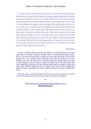Preface to “Jerusalem in the Qur’an”, Internet Edition
17
“….It will be at this very time that Allah will send Christ, son of Mary. He will descend at the
white minaret on the eastern side of Damascus, wearing two garments lightly dyed with saffron
and placing his hands on the wings of two Angels. When he lowers his head, there will fall
beads of perspiration from his head, and when he raises it up, beads like pearls will scatter from
it. Every non-believer who smells the odor of his body will die and his breath will reach as far
as he is able to see. He will then search for him (Dajjal) until he catches hold of him at the gate
of Ludd and kills him. Then a people whom Allah had protected will come to Jesus, son of
Mary, and he will wipe their faces and inform them of their ranks in Paradise. It will be under
such conditions that Allah will reveal to Jesus these words: I have brought forth from among
My servants such people against whom none will be able to fight; you take these people safely
to Tur, and then Allah will send Gog and Magog and they will swarm down from every slope.
The first of them will pass the lake of Tiberias and drink out of it. And when the last of them
passes, he will say: There was once water here….”
(Sahih Muslim)
The Sea of Galilee (otherwise called Lake Tiberias or Lake Kinneret) has less water
today than ever before in history, and that water is constantly decreasing because
Israel’s Euro-Jewish Government is taking out more water than nature can put back
into the Sea. It is as simple as that! When the water dries up and there is no more
drinking water left, the Zionist-Jews will finally reach the supreme moment in their
over-all strategy to get the Arabs to submit to Jewish rule in the Holy Land. That
would imply their worship of the False Messiah rather than the worship of Allah Most
High. They would be required to do so in order to get water from the desalinization
plants that Israel would build. The Arabs would be too poor to be able to afford to buy
water.
This book makes it clear that all that such Jews have to do to measure the time left
for their final destruction is to observe the water level in the Sea of Galilee.
***
(This book can be ordered from Islamic Book Trust at
ibtkl@pd.jaring.my)
 