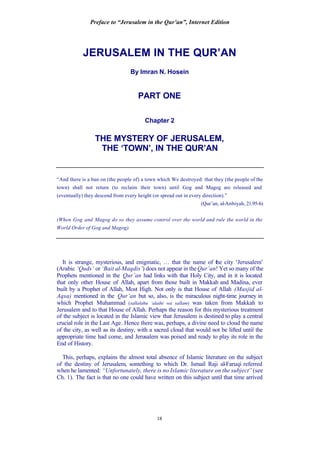 Preface to “Jerusalem in the Qur’an”, Internet Edition
18
JERUSALEM IN THE QUR’AN
By Imran N. Hosein
PART ONE
Chapter 2
THE MYSTERY OF JERUSALEM,
THE ‘TOWN’, IN THE QUR’AN
“And there is a ban on (the people of) a town which We destroyed: that they (the people of the
town) shall not return (to reclaim their town) until Gog and Magog are released and
(eventually) they descend from every height (or spread out in every direction).”
(Qur’an, al-Anbiyah, 21:95-6)
(When Gog and Magog do so they assume control over the world and rule the world in the
World Order of Gog and Magog).
It is strange, mysterious, and enigmatic, … that the name of the city ‘Jerusalem’
(Arabic ‘Quds’ or ‘Bait al-Maqdis’) does not appear in theQur’an! Yet so many of the
Prophets mentioned in the Qur’an had links with that Holy City, and in it is located
that only other House of Allah, apart from those built in Makkah and Madina, ever
built by a Prophet of Allah, Most High. Not only is that House of Allah (Masjid al-
Aqsa) mentioned in the Qur’an but so, also, is the miraculous night-time journey in
which Prophet Muhammad (sallalahu ‘alaihi wa sallam) was taken from Makkah to
Jerusalem and to that House of Allah. Perhaps the reason for this mysterious treatment
of the subject is located in the Islamic view that Jerusalem is destined to play a central
crucial role in the Last Age. Hence there was, perhaps, a divine need to cloud the name
of the city, as well as its destiny, with a sacred cloud that would not be lifted until the
appropriate time had come, and Jerusalem was poised and ready to play its role in the
End of History.
This, perhaps, explains the almost total absence of Islamic literature on the subject
of the destiny of Jerusalem, something to which Dr. Ismail Raji al-Faruqi referred
when he lamented: “Unfortunately, there is no Islamic literature on the subject” (see
Ch. 1). The fact is that no one could have written on this subject until that time arrived
 