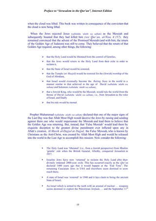 Preface to “Jerusalem in the Qur’an”, Internet Edition
19
when the cloud was lifted. This book was written in consequence of the conviction that
the cloud is now being lifted.
When the Jews rejected Jesus (sallalahu ‘alaihi wa sallam) as the Messiah and
subsequently boasted that they had killed him (see Qur’an, al-Nisa, 4:157), they
remained convinced that the advent of the Promised Messiah (and with him, the return
of the Golden Age of Judaism) was still to come. They believed that the return of that
Golden Age required, among other things, the following:
Ø that the Holy Land would be liberated from the control of Gentiles,
Ø that the Jews would return to the Holy Land from their exile in order to
reclaim it,
Ø that the State of Israel would be restored,
Ø that the Temple (or Masjid) would be restored for the (Jewish) worship of the
God of Abraham,
Ø that Israel would eventually become the Ruling State in the world in a
manner similar to that achieved in the age of David (sallalahu ‘alaihi wa
sallam) and Solomon (sallalahu ‘alaihi wa sallam),
Ø that a Jewish King, who would be the Messiah, would rule the world from the
throne of David (sallalahu ‘alaihi wa sallam), i.e., from Jerusalem as the ruler
of Israel, and finally
Ø that his rule would be eternal.
Prophet Muhammad (sallalahu ‘alaihi wa sallam) declared that one of the major signs of
the Last Day was that Allah Most High would deceive the Jews by raising and sending
against them one who would impersonate the Messiah and lead them to believe that
the Golden Age was returning. But, instead, that ‘False Messiah’ would lead them by
exquisite deception to the greatest divine punishment ever inflicted upon any in
Allah’s creation. Al-Masih al-Dajjal or Dajjal, the False Messiah, who is known by
Christians as the Anti-Christ, was created by Allah Most High and would be released
into the world in the Last Age to accomplish this mission. Now consider the following:
• The Holy Land was ‘liberated’ (i.e., from a Jewish perspective) from Muslim
‘gentile’ rule when the British General, Allenby, conquered Jerusalem in
1917;
• Israelite Jews have now ‘returned’ to reclaim the Holy Land after their
divinely ordained 2000-year exile. This has occurred exactly as the Qur’an
declared 1400 years ago that it would happen at the ‘End Time’. The
remaining Caucasian Jews in USA and elsewhere seem destined to soon
reach there;
• A state of Israel was ‘restored’ in 1948 and it lays claim to being the ancient
State of Israel;
• An Israel which is armed to the teeth with an arsenal of nuclear … weapons
seems destined to exploit the Palestinian Intifada … and the September 11th
 