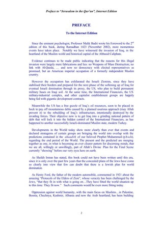 Preface to “Jerusalem in the Qur’an”, Internet Edition
2
PREFACE
To the Internet Edition
Since the eminent psychologist, Professor Malik Badri wrote his Foreword to the 2nd
edition of this book, during Ramadhan 1423 (November 2002), more momentous
events have taken place. Notably we have witnessed the invasion of Iraq, in the
heartland of the Muslim world and historical capital of the Abbasid Caliphate.
Evidence continues to be made public indicating that the reasons for this illegal
invasion were largely mere fabrications and lies: no Weapons of Mass Destruction; no
link with Al-Qaeda, … and now no democracy with elected representatives as
promised, but an American imperial occupation of a formerly independent Muslim
country.
However the occupation has exhilarated the Israeli Zionists, since they have
stabilised their borders and prepared for the next phase of the softening up of Iraq for
eventual Israeli domination through its proxy, the US, who plan to build permanent
military bases on Iraqi soil. At the same time, the International Financiers, the US
military-industrial complex, and other capitalist establishment groups are happily
being fed with gigantic development contracts.
Meanwhile the US has a free guzzle of Iraq’s oil resources, soon to be placed in
hock to pay off mountainous debts caused by a planned usurious approach (may Allah
prevent it) to the rebuilding of Iraq’s infrastructure, intentionally destroyed by the
invading forces. Their objective now is to get Iraq into a grinding national pattern of
debt that will lock it into the hidden control of the International Financiers, as has
happened to another successfully Israeli-dominated Muslim state, modern Turkey.
Developments in the World today show more clearly than ever that events and
declared stratagems of certain groups are bringing the world into overlap with the
predictions contained in the ahaadith of our beloved Prophet Muhammed (p.b.u.h),
regarding the end period of the World. The present and the predicted are merging
together as one, in what is becoming an ever clearer pattern for discerning minds, that
we are all, willingly or unwillingly, part of Allah’s Divine Plan for the Final Scene
currently “showing” before our very eyes here on earth.
As Sheikh Imran has stated, this book could not have been written until this era,
since it is only over the past few years that the concealed plans of the Jews have come
so clearly into view that few can doubt that there is a Jewish plan for world
domination.
As Henry Ford, the father of the modern automobile, commented in 1921 about the
amazing “Protocols of the Elders of Zion”, whose veracity has been challenged by the
Jews, “that they fit in with what is going on…They have fitted the world situation up
to this time. They fit now.” Such comments would be even more fitting today.
Oppression against world humanity, with the main focus on Muslims…in Palestine,
Bosnia, Chechnya, Kashmir, Albania and now the Arab heartland, has been building
 