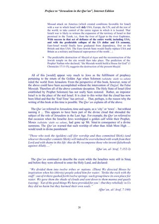 Preface to “Jerusalem in the Qur’an”, Internet Edition
20
Mossad attack on America (which created conditions favorable for Israel)
with a war in which Israel will defy USA, Europe, the UN, and all the rest of
the world, to take control of the entire region in which it is located. That
Israeli war is likely to witness the expansion of the territory of Israel to that
promised in the Torah, i.e., from the river of Egypt to the river Euphrates.
With success in that act of defiance of the entire world, including USA,
and with the predictable collapse of the US dollar and US economy,
Euro-Israel would finally have graduated from dependency, first on the
British and then USA. The Euro-Jewish State would finally replace USA and
Britain as a military and financial super-power of the world …;
• The predictable destruction of Masjid al-Aqsa and the reconstruction of the
Jewish temple on the site would then take place. The prediction of the
Prophet Nathan who declared, “the Messiah would build a House for God” (1
Chronicles 17:11-15), suggests the destruction of the present Masjid.
All of this [would] appear very much to Jews as the fulfillment of prophecy
pertaining to the return of the Golden Age when Solomon (sallalahu ‘alaihi wa sallam)
ruled the world from Jerusalem. From the perspective of this book, however, none of
the above could have been accomplished without the intervention of Dajjal, the False
Messiah. Therefore all of the above constitute deception. The Holy State of Israel (first
established by Prophet Solomon) has not really been restored. Rather, an impostor
Israel is in the place of the real Israel. It is clear to this writer that the cloud has now
been lifted and that the ‘End Time’ has arrived ... That, perhaps, is the reason why the
writing of this book at this time is possible. The Qur’an explains all of the above.
The Qur’an referred to Jerusalem, time and again, as a ‘city’ or ‘town’ – but without
naming it ... This appears to have been part of the divine cloud that shrouded the
subject of the role of Jerusalem in the Last Age. For example, the Qur’an referred to
that occasion when the Israelite Jews worshipped a golden calf while their Prophet,
Moses (sallalahu ‘alaihi wa sallam), had gone up Mt. Sinai in consequence of a divine
summons. The Qur’an warned that such worship of other than Allah Most High …
would result in divine punishment:
“Those who took the (golden) calf (for worship and thus committed Shirk) (and
whoever thereafter commits Shirk) will indeed be overwhelmed with wrath from their
Lord and with shame in this life: thus do We recompense those who invent (falsehoods
against Allah).....”
(Qur’an, al-‘Araf, 7:152-3)
The Qur’an continued to describe the event while the Israelites were still in Sinai,
and before they were allowed to enter the Holy Land, and declared:
“We divided them into twelve tribes or nations. (Then) We directed Moses by
inspiration when his (thirsty) people asked him for water: ‘Strike the rock with thy
staff’: out of it there gushed forth twelve springs: each group knew its own place for
water. We gave them the shade of clouds and sent down to them manna and quails
(saying): ‘Eat of the good things We have provided for you’: (but they rebelled): to Us
they did no harm but they harmed their own souls.”
(Qur’an, al-‘Araf, 7:160)
 