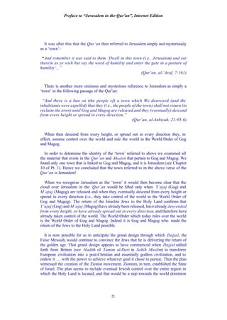 Preface to “Jerusalem in the Qur’an”, Internet Edition
21
It was after this that the Qur’an then referred to Jerusalem simply and mysteriously
as a ‘town’:
“And remember it was said to them ‘Dwell in this town (i.e., Jerusalem) and eat
therein as ye wish but say the word of humility and enter the gate in a posture of
humility’...”
(Qur’an, al-‘Araf, 7:161)
There is another more ominous and mysterious reference to Jerusalem as simply a
‘town’ in the following passage of the Qur’an:
“And there is a ban on (the people of) a town which We destroyed (and the
inhabitants were expelled) that they (i.e., the people of the town) shall not return (to
reclaim the town) until Gog and Magog are released and they (eventually) descend
from every height or spread in every direction.”
(Qur’an, al-Anbiyah, 21:95-6)
When then descend from every height, or spread out in every direction they, in
effect, assume control over the world and rule the world in the World Order of Gog
and Magog.
In order to determine the identity of the ‘town’ referred to above we examined all
the material that exists in the Qur’an and Ahadith that pertain to Gog and Magog. We
found only one town that is linked to Gog and Magog, and it is Jerusalem (see Chapter
10 of Pt. 1). Hence we concluded that the town referred to in the above verse of the
Qur’an is Jerusalem!
When we recognize Jerusalem as the ‘town’ it would then become clear that the
cloud over Jerusalem in the Qur’an would be lifted only when Y’ajuj (Gog) and
M’ajuj (Magog) are released and when they eventually descend from every height or
spread in every direction (i.e., they take control of the world in the World Order of
Gog and Magog). The return of the Israelite Jews to the Holy Land confirms that
Y’ajuj (Gog) and M’ajuj (Magog) have already been released, havealready descended
from every height, or have already spread out in every direction, and therefore have
already taken control of the world. The World Order which today rules over the world
is the World Order of Gog and Magog. Indeed it is Gog and Magog who made the
return of the Jews to the Holy Land possible.
It is now possible for us to anticipate the grand design through which Dajjal, the
False Messiah, would continue to convince the Jews that he is delivering the return of
the golden age. That grand design appears to have commenced when Dajjal sallied
forth from Britain (see Hadith of Tamim al-Dari in Sahih Muslim) to transform
European civilization into a post-Christian and essentially godless civilization, and to
endow it … with the power to achieve whatever goal it chose to pursue. Then the plan
witnessed the creation of the Zionist movement. Zionism, in turn, established the State
of Israel. The plan seems to include eventual Jewish control over the entire region in
which the Holy Land is located, and that would be a step towards the world dominion
 