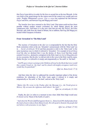 Preface to “Jerusalem in the Qur’an”, Internet Edition
22
that Dajjal must deliver in order for the Jews to accept him as the true Messiah. At the
very heart of the grand design for the region must be the control over wealth and over
water. Prophet Muhammad (sallalahu ‘alaihi wa sallam) has explained the link between
Dajjal and Riba, and between Gog and Magog and water!
The Israelite Jews have returned to the Holy Land. That return could not have been
possible without modern western civilization (in which Britain played the most
conspicuous role). And hence it is also now clear that not only did Dajjal, the False
Messiah, sally forth from the island of Britain, but in addition, that Gog and Magog are
located within European civilization.
From ‘Jerusalem’ to ‘The Holy Land’
The mystery of Jerusalem in the Qur’an is compounded by the fact that the Holy
Book sometimes refers to the city ‘Jerusalem’ synonymously with the ‘Holy Land’ (as
in … Surah al-Anbiyah, 95-6) and then proceeds to refer to the ‘Holy Land’ in the
same mysterious way in which it referred to ‘Jerusalem’. For example in Surah Banu
Israil the Qur’an declared that it was the destiny of Banu Israil that they would
commit Fasad (i.e., destructive corruption) in the Holy Land (al-Ard al-Muqaddasah)
on two occasions. But the Qur’an did not refer in the verse to the Holy Land by name.
Rather the Qur’an referred to it simply and enigmatically as ‘the earth’ or ‘the land’:
“And We gave (clear) warning to the Children of Israel in the Book that twice would
they commit Fasad on ‘the land’ and be elated with mighty arrogance (and twice
would they be punished)!”
(Qur’an, Banu Israil, 17:4)
And then when the Qur’an addressed the crucially important subject of the divine
conditions for inheritance of the Holy Land, again it referred to it simply and
enigmatically as ‘the earth’ or ‘the land’, and not as the ‘Holy Land’:
“Before this We wrote in the Psalms after the Message (i.e., the Torah given to
Moses): My servants the righteous shall inherit ‘the land’.”
(Qur’an, al-Anbiyah, 21:105)
Finally, the Qur’an refers to a moment in time when Allah Most High would raise
D’abatul ard (a ‘Beast of the Earth or Land’):
“And when the Word is fulfilled against them (i.e., Banu Israil)Weshallproducefrom
the land a beast to (face) them (Banu Israil). He will speak to them for the people did
not believe with assurance in our Signs.”
(Qur’an, al-Naml, 27:82)
 