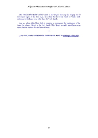 Preface to “Jerusalem in the Qur’an”, Internet Edition
23
This ‘Beast of the Earth’ or the ‘Land’ is, like Dajjal and Gog and Magog, one of
the major Signs of the Last Age. It is clear that the word ‘land’ or ‘earth’ with
reference to the Beast is no other than the ‘Holy Land’.
And so, when Allah Most High is prepared to commence His punishment of the
Jews, He raises a ‘Beast’ in the Holy Land’. This ‘Beast’ is readily identifiable as no
other than the modern Jewish State of Israel.
***
(This book can be ordered from Islamic Book Trust at ibtkl@pd.jaring.my)
 