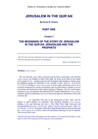 Preface to “Jerusalem in the Qur’an”, Internet Edition
24
JERUSALEM IN THE QUR’AN
By Imran N. Hosein
PART ONE
Chapter 3
THE BEGINNING OF THE STORY OF JERUSALEM
IN THE QUR’AN: JERUSALEM AND THE
PROPHETS
“But We delivered him (Abraham) and (his nephew) Lot (and directed them) to the land in
which We had placed blessings for all of mankind.”
(Qur’an, al-Anbiyah, 21:71)
Abraham (‘alaihi al-Salam)
The true Qur’anic story about Jerusalem and the Holy Land begins with Abraham
(‘alaihi al-Salam), the Prophet of Allah, Most High. He broke up the idols in the temple
of his people (in Ur - modern Iraq) but left the biggest idol standing to impress upon
the idolatrous people the falsehood of the worship of idols (Qur’an, al-Anbiyah,
21:57-63). If Abraham (‘alaihi al-Salam) were to return today and repeat such an act it
would be denounced by secular governments and so-called Islamic scholars as an act
of terrorism and destruction of the cultural heritage of Babylon. The UN would impose
sanctions on any government that harboured him. Prophet Muhammad (‘alaihi al-Salam)
would be treated no differently were he to return and repeat his destruction of the idols
in the Ka’aba.
Ur responded with fury to the destruction of their idols, and the
ridicule to which idolatry was subjected. They punished Abraham (‘alaihi al-Salam),
building a fire and throwing him into it. But Allah Most High intervened and
commanded the fire to be “cool for him” and to “keep him safe from harm” (Qur’an,
al-Anbiyah, 21:68-9). Thereupon Allah Most High declared that He delivered him and
Lot (‘alaihi al-Salam) to a Land in which He had placed blessings for all of mankind.
That was the Holy Land:
“But We delivered him (Abraham) and (his nephew) Lot (and directed them) to the
land in which We had placed blessings for all of mankind.”
 