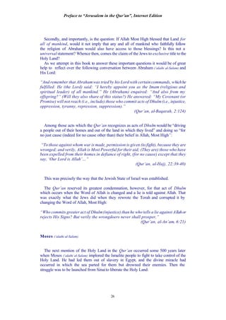 Preface to “Jerusalem in the Qur’an”, Internet Edition
26
Secondly, and importantly, is the question: If Allah Most High blessed that Land for
all of mankind, would it not imply that any and all of mankind who faithfully follow
the religion of Abraham would also have access to those blessings? Is this not a
universal statement? Whence then, comes the claim of the Jews to exclusive title to the
Holy Land?
As we attempt in this book to answer these important questions it would be of great
help to reflect over the following conversation between Abraham (‘alaihi al-Salam) and
His Lord:
“And remember that Abrahamwas tried by his Lord with certain commands, whichhe
fulfilled: He (the Lord) said: “I hereby appoint you as the Imam (religious and
spiritual leader) of all mankind.” He (Abraham) enquired: “And also from my
offspring?” (Will they also share of this status?) He answered: “My Covenant (or
Promise) will not reach (i.e., include) those who commit acts of Dhulm(i.e., injustice,
oppression, tyranny, repression, suppression).”
(Qur’an, al-Baqarah, 2:124)
Among those acts which the Qur’an recognizes as acts of Dhulm would be “driving
a people out of their homes and out of the land in which they lived” and doing so “for
no just cause (indeed for no cause other than) their belief in Allah, Most High”:
“To those against whom war is made, permission is given (to fight), because they are
wronged; and verily, Allah is Most Powerful for their aid; (They are) those who have
been expelled from their homes in defiance of right, (for no cause) except that they
say, ‘Our Lord is Allah’…”
(Qur’an, al-Hajj, 22:39-40)
This was precisely the way that the Jewish State of Israel was established.
The Qur’an reserved its greatest condemnation, however, for that act of Dhulm
which occurs when the Word of Allah is changed and a lie is told against Allah. That
was exactly what the Jews did when they rewrote the Torah and corrupted it by
changing the Word of Allah, Most High:
“Who commits greater act of Dhulm(injustice) than he who tells a lie against Allahor
rejects His Signs? But verily the wrongdoers never shall prosper.”
(Qur’an, al-An’am, 6:21)
Moses (‘alaihi al-Salam)
The next mention of the Holy Land in the Qur’an occurred some 500 years later
when Moses (‘alaihi al-Salam) implored the Israelite people to fight to take control of the
Holy Land. He had led them out of slavery in Egypt, and the divine miracle had
occurred in which the sea parted for them but drowned their enemies. Then the
struggle was to be launched from Sinaito liberate the Holy Land:
 