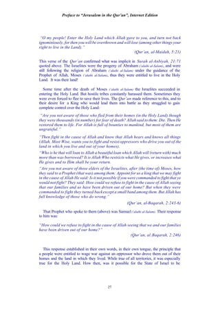 Preface to “Jerusalem in the Qur’an”, Internet Edition
27
“O my people! Enter the Holy Land which Allah gave to you, and turn not back
ignominiously, for then you will be overthrown and will lose (among other things your
right to live in the Land).”
(Qur’an, al-Maidah, 5:21)
This verse of the Qur’an confirmed what was implicit in Surah al-Anbiyah, 21:71
quoted above. The Israelites were the progeny of Abraham (‘alaihi al-Salam), and were
still following the religion of Abraham (‘alaihi al-Salam) under the guidance of the
Prophet of Allah, Moses (‘alaihi al-Salam), thus they were entitled to live in the Holy
Land. It was their land!
Some time after the death of Moses (‘alaihi al-Salam) the Israelites succeeded in
entering the Holy Land. But hostile tribes constantly harassed them. Sometimes they
were even forced to flee to save their lives. The Qur’an made reference to this, and to
their desire for a King who would lead them into battle as they struggled to gain
complete control over the Holy Land:
“Are you not aware of those who fled from their homes (in the Holy Land) though
they were thousands (in number) for fear of death? Allah said to them: Die. Then He
restored them to life. For Allah is full of bounties to mankind, but most of them are
ungrateful.”
“Then fight in the cause of Allah and know that Allah hears and knows all things
(Allah, Most Wise, wants you to fight and resist oppressors who drive you out of the
land in which you live and out of your homes).
“Who is he that will loan to Allah a beautiful loan which Allah will (return with) much
more than was borrowed? It is Allah Who restricts what He gives, or increases what
He gives and to Him shall be your return.
“Are you not aware of those elders of the Israelites, after (the time of) Moses, how
they said to a Prophet (that was) among them: Appoint for us a king that we may fight
in the cause of Allah He said: Is it not possible if you were commanded to fight that ye
would not fight? They said: How could we refuse to fight in the cause of Allah seeing
that our families and us have been driven out of our home? But when they were
commanded to fight they turned backexcept a small band among them. But Allah has
full knowledge of those who do wrong.”
(Qur’an, al-Baqarah, 2:243-6)
That Prophet who spoke to them (above) was Samuel(‘alaihi al-Salam). Their response
to him was:
“How could we refuse to fight in the cause of Allah seeing that we and our families
have been driven out of our home?”
(Qur’an, al:Baqarah, 2:246)
This response established in their own words, in their own tongue, the principle that
a people were entitled to wage war against an oppressor who drove them out of their
homes and the land in which they lived. While true of all territories, it was especially
true for the Holy Land. How then, was it possible for the State of Israel to be
 