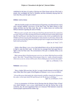 Preface to “Jerusalem in the Qur’an”, Internet Edition
28
established on the basis of a policy of driving out of their homes and out of the Land, a
people who worshipped the God of Abraham, and then obstinately denying them for
more than fifty years the right to return?
Joshua (‘alaihi al-Salam)
After the Israelite people were delivered out of Egypt they were blessed (once more)
with a divinely ordained inheritance of the Holy Land. The Bible informs us that
Joshua led them into the Holy Land. The Qur’an neither denies nor confirms that
Biblical statement regarding the name of Joshua:
“Whereas unto a people who (in the past) had been deemed utterly low (and of no
account), We gave as their heritage the Eastern and Western parts of the (Holy) Land
that We had blessed. And (thus) the fair promise of thy Lord was fulfilled for the
Children of Israel, because they had patience and constancy in adversity, whereas We
utterly destroyed all that Pharaoh and his people had wrought and all that they had
built (with such pride).”
(Qur’an, al-‘Araf, 7:137)
Earlier, when Moses (‘alaihi al-Salam) had ordered them to do so, the Jews had refused
to fight to enter the Holy Land. At that time two amongst them had urged them to
fight to enter the Holy Land. The commentators of the Qur’an identify Joshua as one
of the two:
“(But) among (their) God-fearing men were two on whom Allah had bestowed His
grace: they said: "Assault them at the (proper) Gate (i.e., make a frontal assault):
when once ye are in, victory will be yours; but on Allah put your trust if ye have faith."
(Qur’an, al-Maidah, 5:23)
Solomon (‘alaihi al-Salam)
Then, a further 500 years later, the Qur’an made a fourth reference to the Holy Land
when Allah, Most Wise, spoke of the Kingdom of Solomon (‘alaihi al-Salam) as follows:
“(It was Our power that made) the violent (unruly) wind flow (tamely) for Solomon,to
his order, to the land which We had blessed: for We do know all things.”
(Qur’an, al-Anbiyah, 21-81)
It was in consequence of all these divine blessings that the (Islamic) State of Israel
over which Solomon (‘alaihi al-Salam) ruled became not only the Ruling State in the
world but, also, the most magnificent State ever witnessed. With Solomon’s Israel the
Israelite people experienced the Golden Age.
 