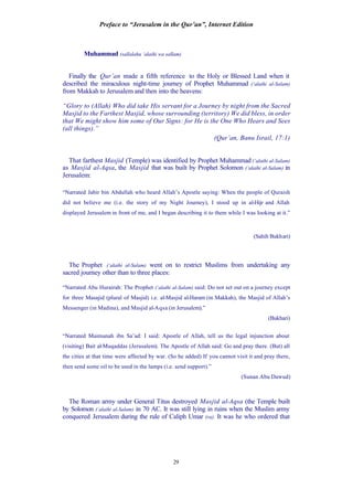 Preface to “Jerusalem in the Qur’an”, Internet Edition
29
Muhammad (sallalahu ‘alaihi wa sallam)
Finally the Qur’an made a fifth reference to the Holy or Blessed Land when it
described the miraculous night-time journey of Prophet Muhammad (‘alaihi al-Salam)
from Makkah to Jerusalem and then into the heavens:
“Glory to (Allah) Who did take His servant for a Journey by night from the Sacred
Masjid to the Farthest Masjid, whose surrounding (territory) We did bless, in order
that We might show him some of Our Signs: for He is the One Who Hears and Sees
(all things).”
(Qur’an, Banu Israil, 17:1)
That farthest Masjid (Temple) was identified by Prophet Muhammad (‘alaihi al-Salam)
as Masjid al-Aqsa, the Masjid that was built by Prophet Solomon (‘alaihi al-Salam) in
Jerusalem:
“Narrated Jabir bin Abdullah who heard Allah’s Apostle saying: When the people of Quraish
did not believe me (i.e. the story of my Night Journey), I stood up in al-Hijr and Allah
displayed Jerusalem in front of me, and I began describing it to them while I was looking at it.”
(Sahih Bukhari)
The Prophet (‘alaihi al-Salam) went on to restrict Muslims from undertaking any
sacred journey other than to three places:
“Narrated Abu Hurairah: The Prophet (‘alaihi al-Salam) said: Do not set out on a journey except
for three Masajid (plural of Masjid) i.e. al-Masjid al-Haram (in Makkah), the Masjid of Allah’s
Messenger (in Madina), and Masjid al-Aqsa (in Jerusalem).”
(Bukhari)
“Narrated Maimunah ibn Sa’ad: I said: Apostle of Allah, tell us the legal injunction about
(visiting) Bait al-Muqaddas (Jerusalem). The Apostle of Allah said: Go and pray there. (But) all
the cities at that time were affected by war. (So he added) If you cannot visit it and pray there,
then send some oil to be used in the lamps (i.e. send support).”
(Sunan Abu Dawud)
The Roman army under General Titus destroyed Masjid al-Aqsa (the Temple built
by Solomon (‘alaihi al-Salam) in 70 AC. It was still lying in ruins when the Muslim army
conquered Jerusalem during the rule of Caliph Umar (ra). It was he who ordered that
 