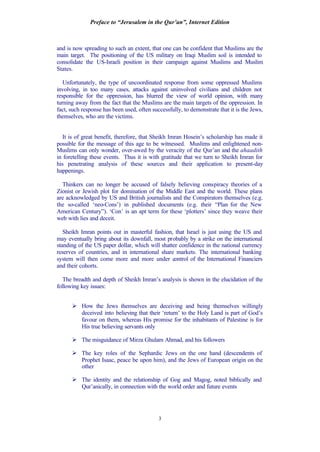 Preface to “Jerusalem in the Qur’an”, Internet Edition
3
and is now spreading to such an extent, that one can be confident that Muslims are the
main target. The positioning of the US military on Iraqi Muslim soil is intended to
consolidate the US-Israeli position in their campaign against Muslims and Muslim
States.
Unfortunately, the type of uncoordinated response from some oppressed Muslims
involving, in too many cases, attacks against uninvolved civilians and children not
responsible for the oppression, has blurred the view of world opinion, with many
turning away from the fact that the Muslims are the main targets of the oppression. In
fact, such response has been used, often successfully, to demonstrate that it is the Jews,
themselves, who are the victims.
It is of great benefit, therefore, that Sheikh Imran Hosein’s scholarship has made it
possible for the message of this age to be witnessed. Muslims and enlightened non-
Muslims can only wonder, over-awed by the veracity of the Qur’an and the ahaadith
in foretelling these events. Thus it is with gratitude that we turn to Sheikh Imran for
his penetrating analysis of these sources and their application to present-day
happenings.
Thinkers can no longer be accused of falsely believing conspiracy theories of a
Zionist or Jewish plot for domination of the Middle East and the world. These plans
are acknowledged by US and British journalists and the Conspirators themselves (e.g.
the so-called ‘neo-Cons’) in published documents (e.g. their “Plan for the New
American Century”). ‘Con’ is an apt term for these ‘plotters’ since they weave their
web with lies and deceit.
Sheikh Imran points out in masterful fashion, that Israel is just using the US and
may eventually bring about its downfall, most probably by a strike on the international
standing of the US paper dollar, which will shatter confidence in the national currency
reserves of countries, and in international share markets. The international banking
system will then come more and more under control of the International Financiers
and their cohorts.
The breadth and depth of Sheikh Imran’s analysis is shown in the elucidation of the
following key issues:
Ø How the Jews themselves are deceiving and being themselves willingly
deceived into believing that their ‘return’ to the Holy Land is part of God’s
favour on them, whereas His promise for the inhabitants of Palestine is for
His true believing servants only
Ø The misguidance of Mirza Ghulam Ahmad, and his followers
Ø The key roles of the Sephardic Jews on the one hand (descendents of
Prophet Isaac, peace be upon him), and the Jews of European origin on the
other
Ø The identity and the relationship of Gog and Magog, noted biblically and
Qur’anically, in connection with the world order and future events
 