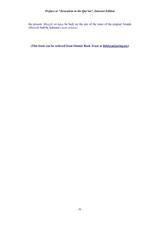 Preface to “Jerusalem in the Qur’an”, Internet Edition
30
the present Masjid al-Aqsa be built on the site of the ruins of the original Temple
(Masjid) built by Solomon (‘alaihi al-Salam).
(This book can be ordered from Islamic Book Trust at ibtkl@pd.jaring.my)
 