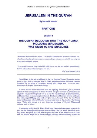 Preface to “Jerusalem in the Qur’an”, Internet Edition
31
JERUSALEM IN THE QUR’AN
By Imran N. Hosein
PART ONE
Chapter 4
THE QUR’AN DECLARED THAT THE HOLY LAND,
INCLUDING JERUSALEM,
WAS GIVEN TO THE ISRAELITES
“Remember Moses said to his people: O my People! Remember the favour of Allah unto you,
when He produced prophets among you, made you kings, and gave you what He had not given
to any other among the peoples.
“O my people! Enter the Holy Land which Allah gave to you, and turn not back ignominiously,
for then will you be overthrown, to your own ruin.”
(Qur’an, al-Maidah, 5:20-1)
Daniel Pipes, in his article published in the Los Angeles Times (‘Jerusalem means
more to Jews than to Muslims’ July 21, 2000), attempts to dismiss the Islamic claim to
Jerusalem by declaring of Jerusalem, among other things, that: “It is not once
mentioned in the Qur’an or in the liturgy”.
It is true that the word ‘Jerusalem’ does not explicitly occur in the Qur’an, but that
appears to be in consequence of Divine Wisdom. The Qur’an refers to Jerusalem in an
enigmatic way (and appropriately so) as a city that was destroyed, its people expelled,
and banned from ever returning to reclaim it. The ban would remain in force until such
time when Gog and Magog come forth (see Qur’an, al-Anbiyah, 21:95-6.) The Arabic
name for Jerusalem ‘Bait al-Maqdis’ occurs several times in the Ahadith. The Roman
name ‘Aelia’ also occurs in a very important prophecy of Prophet Muhammad
(sallalahu ‘alaihi wa sallam).
It is amazing, really, that Dr. Pipes should have chosen to ignore those verses of the
Qur’an that unambiguously declared that the Holy Land (of which Jerusalem is the
very heart) was given by Allah Most High to the Jews. When Moses (‘alaihi al-Salam)
took the Israelite people out of slavery in Egypt, and they had miraculously crossed the
 