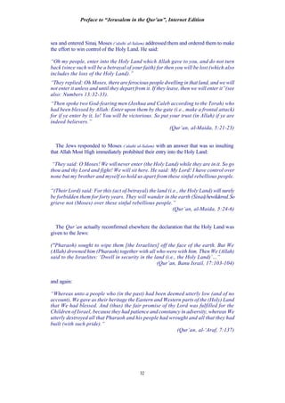 Preface to “Jerusalem in the Qur’an”, Internet Edition
32
sea and entered Sinai, Moses (‘alaihi al-Salam) addressed them and ordered them to make
the effort to win control of the Holy Land. He said:
“Oh my people, enter into the Holy Land which Allah gave to you, and do not turn
back (since such will be a betrayal of your faith) for then you will be lost (which also
includes the loss of the Holy Land).”
“They replied: Oh Moses, there are ferocious people dwelling in that land, and we will
not enter it unless and until they depart from it. If they leave, then we will enter it”(see
also: Numbers 13:32-33).
“Then spoke two God-fearing men (Joshua and Caleb according to the Torah) who
had been blessed by Allah: Enter upon them by the gate (i.e., make a frontal attack)
for if ye enter by it, lo! You will be victorious. So put your trust (in Allah) if ye are
indeed believers.”
(Qur’an, al-Maida, 5:21-23)
The Jews responded to Moses (‘alaihi al-Salam) with an answer that was so insulting
that Allah Most High immediately prohibited their entry into the Holy Land:
“They said: O Moses! We willnever enter (the Holy Land) while they are in it. So go
thou and thy Lord and fight! We will sit here. He said: My Lord! I have control over
none but my brother and myself so hold us apart from these sinful rebellious people.
“(Their Lord) said: For this (act of betrayal) the land (i.e., the Holy Land) will surely
be forbidden them for forty years. They will wander in the earth (Sinai)bewildered.So
grieve not (Moses) over these sinful rebellious people.”
(Qur’an, al-Maida, 5:24-6)
The Qur’an actually reconfirmed elsewhere the declaration that the Holy Land was
given to the Jews:
("Pharaoh) sought to wipe them [the Israelites] off the face of the earth. But We
(Allah) drowned him (Pharaoh) together with all who were with him. Then We (Allah)
said to the Israelites: ‘Dwell in security in the land (i.e., the Holy Land)’…”
(Qur’an, Banu Israil, 17:103-104)
and again:
“Whereas unto a people who (in the past) had been deemed utterly low (and of no
account), We gave as their heritage the Eastern and Western parts of the (Holy) Land
that We had blessed. And (thus) the fair promise of thy Lord was fulfilled for the
Children of Israel, because they had patience and constancy in adversity, whereas We
utterly destroyed all that Pharaoh and his people had wrought and all that they had
built (with such pride).”
(Qur’an, al-‘Araf, 7:137)
 