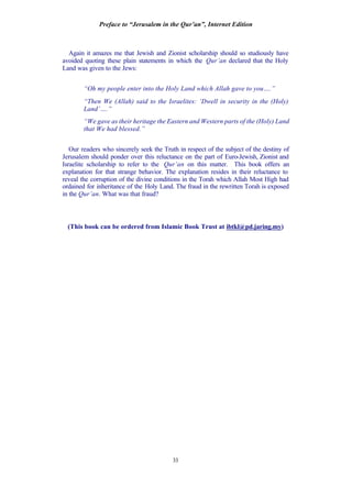 Preface to “Jerusalem in the Qur’an”, Internet Edition
33
Again it amazes me that Jewish and Zionist scholarship should so studiously have
avoided quoting these plain statements in which the Qur’an declared that the Holy
Land was given to the Jews:
“Oh my people enter into the Holy Land which Allah gave to you….”
“Then We (Allah) said to the Israelites: ‘Dwell in security in the (Holy)
Land’….”
“We gave as their heritage the Eastern and Western parts of the (Holy) Land
that We had blessed.”
Our readers who sincerely seek the Truth in respect of the subject of the destiny of
Jerusalem should ponder over this reluctance on the part of Euro-Jewish, Zionist and
Israelite scholarship to refer to the Qur’an on this matter. This book offers an
explanation for that strange behavior. The explanation resides in their reluctance to
reveal the corruption of the divine conditions in the Torah which Allah Most High had
ordained for inheritance of the Holy Land. The fraud in the rewritten Torah is exposed
in the Qur’an. What was that fraud?
(This book can be ordered from Islamic Book Trust at ibtkl@pd.jaring.my)
 