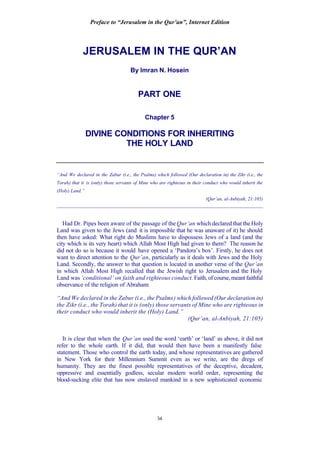 Preface to “Jerusalem in the Qur’an”, Internet Edition
34
JERUSALEM IN THE QUR’AN
By Imran N. Hosein
PART ONE
Chapter 5
DIVINE CONDITIONS FOR INHERITING
THE HOLY LAND
“And We declared in the Zabur (i.e., the Psalms) which followed (Our declaration in) the Zikr (i.e., the
Torah) that it is (only) those servants of Mine who are righteous in their conduct who would inherit the
(Holy) Land.”
(Qur’an, al-Anbiyah, 21:105)
____________________________________________________________________________
Had Dr. Pipes been aware of the passage of the Qur’an which declared that the Holy
Land was given to the Jews (and it is impossible that he was unaware of it) he should
then have asked: What right do Muslims have to dispossess Jews of a land (and the
city which is its very heart) which Allah Most High had given to them? The reason he
did not do so is because it would have opened a ‘Pandora’s box’. Firstly, he does not
want to direct attention to the Qur’an, particularly as it deals with Jews and the Holy
Land. Secondly, the answer to that question is located in another verse of the Qur’an
in which Allah Most High recalled that the Jewish right to Jerusalem and the Holy
Land was ‘conditional’ on faith and righteous conduct. Faith, of course, meant faithful
observance of the religion of Abraham:
“And We declared in the Zabur (i.e., the Psalms) which followed (Our declaration in)
the Zikr (i.e., the Torah) that it is (only) those servants of Mine who are righteous in
their conduct who would inherit the (Holy) Land.”
(Qur’an, al-Anbiyah, 21:105)
It is clear that when the Qur’an used the word ‘earth’ or ‘land’ as above, it did not
refer to the whole earth. If it did, that would then have been a manifestly false
statement. Those who control the earth today, and whose representatives are gathered
in New York for their Millennium Summit even as we write, are the dregs of
humanity. They are the finest possible representatives of the deceptive, decadent,
oppressive and essentially godless, secular modern world order, representing the
blood-sucking elite that has now enslaved mankind in a new sophisticated economic
 