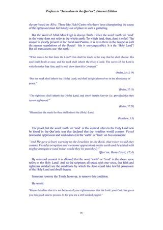Preface to “Jerusalem in the Qur’an”, Internet Edition
35
slavery based on Riba. Those like Fidel Castro who have been championing the cause
of the oppressed must feel totally out of place in such a gathering.
But the Word of Allah Most High is always Truth. Hence the word ‘earth’ or ‘land’
in the verse does not refer to the whole earth. To which land, then, does it refer? The
answer is clearly present in the Torah and Psalms. It is even there in the Gospelas well
(In present translations of the Gospel this is unrecognizable). It is the ‘Holy Land’!
But all translations use ‘the earth’:
“What man is he that fears the Lord? Him shall he teach in the way that he shall choose. His
soul shall dwell at ease; and his seed shall inherit the (Holy) Land. The secret of the Lord is
with them that fear Him; and He will show them His Covenant.”
(Psalm, 25:12-14)
“But the meek shall inherit the (Holy) Land; and shall delight themselves in the abundance of
peace.”
(Psalm, 37:11)
“The righteous shall inherit the (Holy) Land, and dwell therein forever (i.e. provided that they
remain righteous).”
(Psalm, 37:29)
“Blessed are the meek for they shall inherit the (Holy) Land.
(Matthew, 5:5)
The proof that the word ‘earth’ or ‘land’ in this context refers to the Holy Land is to
be found in the Qur’anic text that declared that the Israelites would commit Fasad
(awesome oppression and wickedness) in the ‘earth’ or ‘land’ on two occasions:
“And We gave (clear) warning to the Israelites in the Book, that twice would they
commit Fasad (corruption and awesome oppression) on the earth and be elated with
mighty arrogance (and twice would they be punished)!”
(Qur’an, Banu Israil, 17:4)
By universal consent it is allowed that the word ‘earth’ or ‘land’ in the above verse
refers to the Holy Land! And so the scriptures all speak with one voice, that faith and
righteous conduct are the conditions by which the Jews could take lawful possession
of the Holy Land and dwell therein.
Someone rewrote the Torah, however, to remove this condition.
He wrote:
“Know therefore that it is not because of your righteousness that the Lord, your God, has given
you this good land to possess it; for you are a stiff-necked people.”
 