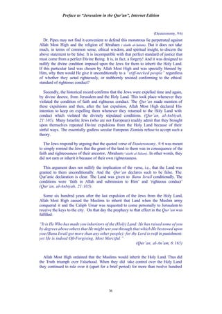 Preface to “Jerusalem in the Qur’an”, Internet Edition
36
(Deuteronomy, 9:6)
Dr. Pipes may not find it convenient to defend this monstrous lie perpetrated against
Allah Most High and the religion of Abraham (‘alaihi al-Salam). But it does not take
much, in terms of common sense, ethical wisdom, and spiritual insight, to discern the
above statement to be false. It is incompatible with that perfect standard of justice that
must come from a perfect Divine Being. It is, in fact, a forgery! And it was designed to
nullify the divine condition imposed upon the Jews for them to inherit the Holy Land.
If this particular land was chosen by Allah Most High and was specially blessed by
Him, why then would He give it unconditionally to a “stiff-necked people” regardless
of whether they acted righteously, or stubbornly resisted conforming to the ethical
standard of righteous conduct?
Secondly, the historical record confirms that the Jews were expelled time and again,
by divine decree, from Jerusalem and the Holy Land. This took place whenever they
violated the condition of faith and righteous conduct. The Qur’an made mention of
these expulsions and then, after the last expulsion, Allah Most High declared His
intention to keep on expelling them whenever they returned to the Holy Land with
conduct which violated the divinely stipulated conditions. (Qur’an, al-Anbiyah,
21:105). Many Israelite Jews (who are not European) readily admit that they brought
upon themselves repeated Divine expulsions from the Holy Land because of their
sinful ways. The essentially godless secular European Zionists refuse to accept such a
theory.
The Jews respond by arguing that the quoted verse of Deuteronomy, 9:6 was meant
to simply remind the Jews that the grant of the land to them was in consequence of the
faith and righteousness of their ancestor, Abraham (‘alaihi al-Salam). In other words, they
did not earn or inherit it because of their own righteousness.
This argument does not nullify the implication of the verse, i.e., that the Land was
granted to them unconditionally. And the Qur’an declares such to be false. The
Qur’anic declaration is clear. The Land was given to Banu Israil conditionally. The
conditions were ‘faith in Allah and submission to Him’ and ‘righteous conduct’
(Qur’an, al-Anbiyah, 21:105).
Some six hundred years after the last expulsion of the Jews from the Holy Land,
Allah Most High caused the Muslims to inherit that Land when the Muslim army
conquered it and the Caliph Umar was requested to come personally to Jerusalem to
receive the keys to the city. On that day the prophecy to that effect in the Qur’an was
fulfilled:
“It is He Who has made you inheritors of the (Holy) Land: He has raised some of you
by degrees above others that He might test you through that which He bestowed upon
you (Banu Israil got more than any other people): for thy Lord is swift in punishment:
yet He is indeed Oft-Forgiving, Most Merciful.”
(Qur’an, al-An’am, 6:165)
Allah Most High ordained that the Muslims would inherit the Holy Land. Thus did
the Truth triumph over Falsehood. When they did take control over the Holy Land
they continued to rule over it (apart for a brief period) for more than twelve hundred
 