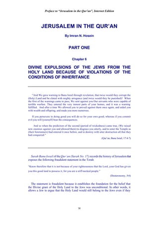 Preface to “Jerusalem in the Qur’an”, Internet Edition
38
JERUSALEM IN THE QUR’AN
By Imran N. Hosein
PART ONE
Chapter 6
DIVINE EXPULSIONS OF THE JEWS FROM THE
HOLY LAND BECAUSE OF VIOLATIONS OF THE
CONDITIONS OF INHERITANCE
“And We gave warning to Banu Israil through revelation, that twice would they corrupt the
(Holy) Land and be elated with mighty arrogance (and twice would they be punished)! When
the first of the warnings came to pass, We sent against you Our servants who were capable of
terrible warfare. They entered the very inmost parts of your homes, and it was a warning
fulfilled. And after a time We allowed you to prevail against them once again, and aided you
with wealth and offspring, and made you more numerous.
If you persevere in doing good you will do so for your own good; whereas if you commit
evil you will (yourself) bear the consequences.
And so when the prediction of the second (period of wickedness) came true, (We raised
new enemies against you and allowed them) to disgrace you utterly, and to enter the Temple as
(their forerunners) had entered it once before, and to destroy with utter destruction all that they
had conquered.”
(Qur’an, Banu Israil, 17:4-7)
Surah Banu Israil of theQur’an (Surah No. 17) records the history of Jerusalemthat
exposes the following fraudulent statement in the Torah:
“Know therefore that it is not because of your righteousness that the Lord, your God has given
you this good land to possess it; for you are a stiff-necked people.”
(Deuteronomy, 9:6)
The statement is fraudulent because it establishes the foundation for the belief that
the Divine grant of the Holy Land to the Jews was unconditional. In other words, it
allows a Jew to argue that the Holy Land would still belong to the Jews even if they
 