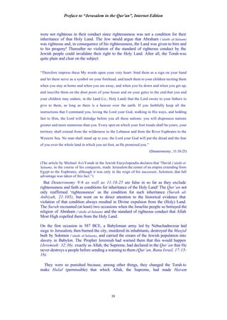 Preface to “Jerusalem in the Qur’an”, Internet Edition
39
were not righteous in their conduct since righteousness was not a condition for their
inheritance of that Holy Land. The Jew would argue that Abraham (‘alaihi al-Salaam)
was righteous and, in consequence of his righteousness, the Land was given to him and
to his progeny! Thereafter no violation of the standard of righteous conduct by the
Jewish people could invalidate their right to the Holy Land. After all, the Torah was
quite plain and clear on the subject:
“Therefore impress these My words upon your very heart: bind them as a sign on your hand
and let them serve as a symbol on your forehead, and teach them to your children reciting them
when you stay at home and when you are away, and when you lie down and when you get up;
and inscribe them on the door posts of your house and on your gates to the end that you and
your children may endure, in the Land (i.e., Holy Land) that the Lord swore to your fathers to
give to them, as long as there is a heaven over the earth. If you faithfully keep all the
instructions that I command you, loving the Lord your God, walking in His ways, and holding
fast to Him, the Lord will dislodge before you all these nations: you will dispossess nations
greater and more numerous than you. Every spot on which your foot treads shall be yours; your
territory shall extend from the wilderness to the Lebanon and from the River Euphrates to the
Western Sea. No man shall stand up to you: the Lord your God will put the dread and the fear
of you over the whole land in which you set foot, as He promised you.”
(Deuteronomy, 11:18-25)
(The article by Michael Avi-Yonah in the Jewish Encyclopeadia declares that “David (‘alaihi al-
Salaam), in the course of his conquests, made Jerusalem the center of an empire extending from
Egypt to the Euphrates, although it was only in the reign of his successor, Solomon, that full
advantage was taken of this fact.”)
But Deuteronomy 9:6 as well as 11:18-25 are false in so far as they exclude
righteousness and faith as conditions for inheritance of the Holy Land! The Qur’an not
only reaffirmed ‘righteousness’ as the condition for such inheritance (Surah al-
Anbiyah, 21:105), but went on to direct attention to the historical evidence that
violation of that condition always resulted in Divine expulsion from the (Holy) Land.
The Surah recounted (at least) two occasions when the Israelite people so betrayed the
religion of Abraham (‘alaihi al-Salaam) and the standard of righteous conduct that Allah
Most High expelled them from the Holy Land.
On the first occasion in 587 BCE, a Babylonian army led by Nebuchadnezzar laid
siege to Jerusalem, then burned the city, murdered its inhabitants, destroyed the Masjid
built by Solomon (‘alaihi al-Salaam), and carried the cream of the Jewish population into
slavery in Babylon. The Prophet Jeremiah had warned them that this would happen
(Jeremiah: 32:36), exactly as Allah, the Supreme, had declared in the Qur’an that He
never destroys a people before sending a warning to them (Qur’an, Banu Israil, 17:15-
16).
They were so punished because, among other things, they changed the Torah to
make Halal (permissible) that which Allah, the Supreme, had made Haram
 