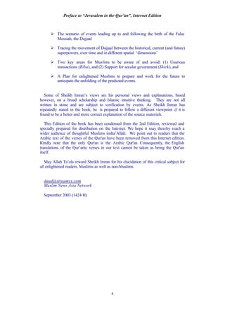 Preface to “Jerusalem in the Qur’an”, Internet Edition
4
Ø The scenario of events leading up to and following the birth of the False
Messiah, the Dajjaal
Ø Tracing the movement of Dajjaal between the historical, current (and future)
superpowers, over time and in different spatial ‘dimensions’
Ø Two key areas for Muslims to be aware of and avoid: (1) Usurious
transactions (Riba), and (2) Support for secular government (Shirk), and
Ø A Plan for enlightened Muslims to prepare and work for the future to
anticipate the unfolding of the predicted events.
Some of Sheikh Imran’s views are his personal views and explanations, based
however, on a broad scholarship and Islamic intuitive thinking. They are not all
written in stone and are subject to verification by events. As Sheikh Imran has
repeatedly stated in the book, he is prepared to follow a different viewpoint if it is
found to be a better and more correct explanation of the source materials.
This Edition of the book has been condensed from the 2nd Edition, reviewed and
specially prepared for distribution on the Internet. We hope it may thereby reach a
wider audience of thoughtful Muslims insha’Allah. We point out to readers that the
Arabic text of the verses of the Qur'an have been removed from this Internet edition.
Kindly note that the only Qur'an is the Arabic Qur'an. Consequently, the English
translations of the Qur’anic verses in our text cannot be taken as being the Qur'an
itself.
May Allah Ta’ala reward Sheikh Imran for his elucidation of this critical subject for
all enlightened readers, Muslims as well as non-Muslims.
daud@streamyx.com
Muslim News Asia Network
September 2003 (1424 H)
 