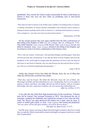 Preface to “Jerusalem in the Qur’an”, Internet Edition
40
(prohibited). They rewrote the Torah to make it permissible for them to lend money on
interest to those who were not Jews while yet prohibiting such in intra-Jewish
transactions:
“Thou shalt not lend on interest to thy brother (Jew); whether it be lending money on interest,
or lending commodities on interest (because commodities were sometimes used as money) or
lending on interest anything which is lent on interest (i.e., anything which functions as money).
Unto a stranger (i.e., one who is not a Jew) you may lend on interest…”
(Deuteronomy, 23:19-20)
On the second occasion they were again expelled from the Holy Land because of
their killing of the Prophets of Allah (see, for example, Qur’an, al-Baqarah, 2:61).
They killed Zakariah (‘alaihi al-Salaam) in the Masjid. John (‘alaihi al-Salaam), his son, was
killed by deception. Jesus (‘alaihi al-Salaam) referred to this killing of the Prophets, and
he minced no words in his fierce condemnation of this heinous crime:
“This is why the wisdom of God said: I will send them Prophets and Messengers. Some they
will kill and some they will persecute. It was that the blood of all the Prophets shed from the
foundation of the world might be charged upon this generation (of Jews), from the blood of
Abel down to the blood of Zakariah, who was slain between the altar and the House of God -
yes, I tell you, it will all be charged upon this generation….”
(Luke, 11:49-51)
Finally they boasted of how they killed the Messiah, Jesus, the son of Mary (but
Allah, the All-Powerful, saved him from death):
“That they said (in boast): We killed the Messiah, Jesus the son of Mary, the
Messenger of Allah; but they killed him not, nor crucified him, but so it was made to
appear to them, and those who differ therein are full of doubts, with no (certain)
knowledge, but only conjecture to follow, for of a surety they killed him not.”
(Qur’an, al-Nisa, 4:157)
It was after this that Allah Most High punished them for the second time. A Roman
army led by General Titus besieged Jerusalem in 70CE. Titus destroyed the city of
Jerusalem, murdered the inhabitants and expelled the remnant of Jews from the Holy
Land. The Masjid was again destroyed and soldiers tore it apart, stone by stone, in
search of melted gold exactly as Jesus (‘alaihi al-Salaam) had warned and prophesied
"not one stone will be left upon another; all will be thrown down."
(See Qur’an, Banu Israil, 17:4-7):
“And We gave (clear) warning to Banu Israil through revelation, that twice would
they corrupt the (Holy) Land and be elated with mighty arrogance (and twice would
they be punished)!”
 