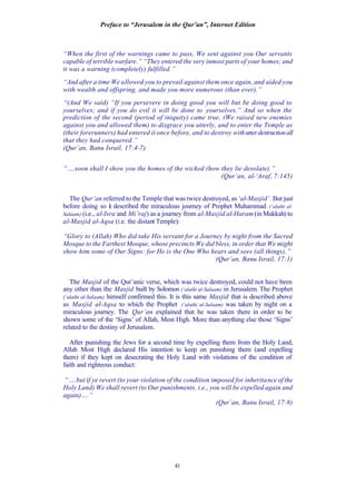 Preface to “Jerusalem in the Qur’an”, Internet Edition
41
“When the first of the warnings came to pass, We sent against you Our servants
capable of terrible warfare.” “They entered the very inmost parts of your homes; and
it was a warning (completely) fulfilled.”
“And after a time We allowed you to prevail against them once again, and aided you
with wealth and offspring, and made you more numerous (than ever).”
“(And We said) “If you persevere in doing good you will but be doing good to
yourselves; and if you do evil it will be done to yourselves.” And so when the
prediction of the second (period of iniquity) came true, (We raised new enemies
against you and allowed them) to disgrace you utterly, and to enter the Temple as
(their forerunners) had entered it once before, and to destroy withutterdestructionall
that they had conquered.”
(Qur’an, Banu Israil, 17:4-7)
“….soon shall I show you the homes of the wicked (how they lie desolate).”
(Qur’an, al-‘Araf, 7:145)
The Qur’an referred to the Temple that was twice destroyed, as‘al-Masjid’. But just
before doing so it described the miraculous journey of Prophet Muhammad (‘alaihi al-
Salaam) (i.e., al-Isra and Mi’raj) as a journey from al-Masjid al-Haram (in Makkah) to
al-Masjid al-Aqsa (i.e. the distant Temple):
“Glory to (Allah) Who did take His servant for a Journey by night from the Sacred
Mosque to the Farthest Mosque, whose precincts We did bless, in order that We might
show him some of Our Signs: for He is the One Who hears and sees (all things).”
(Qur’an, Banu Israil, 17:1)
The Masjid of the Qur’anic verse, which was twice destroyed, could not have been
any other than the Masjid built by Solomon (‘alaihi al-Salaam) in Jerusalem. The Prophet
(‘alaihi al-Salaam) himself confirmed this. It is this same Masjid that is described above
as Masjid al-Aqsa to which the Prophet (‘alaihi al-Salaam) was taken by night on a
miraculous journey. The Qur’an explained that he was taken there in order to be
shown some of the ‘Signs’ of Allah, Most High. More than anything else those ‘Signs’
related to the destiny of Jerusalem.
After punishing the Jews for a second time by expelling them from the Holy Land,
Allah Most High declared His intention to keep on punishing them (and expelling
them) if they kept on desecrating the Holy Land with violations of the condition of
faith and righteous conduct:
“….but if ye revert (to your violation of the condition imposed for inheritance of the
Holy Land) We shall revert (to Our punishments. i.e., you will be expelled again and
again)….”
(Qur’an, Banu Israil, 17:8)
 
