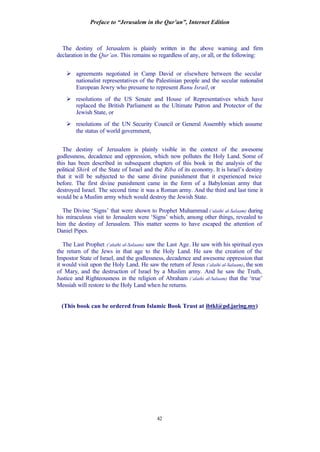 Preface to “Jerusalem in the Qur’an”, Internet Edition
42
The destiny of Jerusalem is plainly written in the above warning and firm
declaration in the Qur’an. This remains so regardless of any, or all, or the following:
Ø agreements negotiated in Camp David or elsewhere between the secular
nationalist representatives of the Palestinian people and the secular nationalist
European Jewry who presume to represent Banu Israil, or
Ø resolutions of the US Senate and House of Representatives which have
replaced the British Parliament as the Ultimate Patron and Protector of the
Jewish State, or
Ø resolutions of the UN Security Council or General Assembly which assume
the status of world government,
The destiny of Jerusalem is plainly visible in the context of the awesome
godlessness, decadence and oppression, which now pollutes the Holy Land. Some of
this has been described in subsequent chapters of this book in the analysis of the
political Shirk of the State of Israel and the Riba of its economy. It is Israel’s destiny
that it will be subjected to the same divine punishment that it experienced twice
before. The first divine punishment came in the form of a Babylonian army that
destroyed Israel. The second time it was a Roman army. And the third and last time it
would be a Muslim army which would destroy the Jewish State.
The Divine ‘Signs’ that were shown to Prophet Muhammad (‘alaihi al-Salaam) during
his miraculous visit to Jerusalem were ‘Signs’ which, among other things, revealed to
him the destiny of Jerusalem. This matter seems to have escaped the attention of
Daniel Pipes.
The Last Prophet (‘alaihi al-Salaam) saw the Last Age. He saw with his spiritual eyes
the return of the Jews in that age to the Holy Land. He saw the creation of the
Impostor State of Israel, and the godlessness, decadence and awesome oppression that
it would visit upon the Holy Land. He saw the return of Jesus (‘alaihi al-Salaam), the son
of Mary, and the destruction of Israel by a Muslim army. And he saw the Truth,
Justice and Righteousness in the religion of Abraham (‘alaihi al-Salaam) that the ‘true’
Messiah will restore to the Holy Land when he returns.
(This book can be ordered from Islamic Book Trust at ibtkl@pd.jaring.my)
 