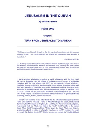Preface to “Jerusalem in the Qur’an”, Internet Edition
43
JERUSALEM IN THE QUR’AN
By Imran N. Hosein
PART ONE
Chapter 7
TURN FROM JERUSALEM TO MAKKAH
“Will they not travel through the earth so that they may thus learn wisdom and their ears may
thus learn to hear? Truly it is not their eyes that are blind, but (rather) their hearts which are in
their chests.”
(Qur’an, al-Hajj, 22:46)
[I.e. Will they not travel through the earth perchance that their dead hearts might come alive, so
that with such hearts and minds, which are now internally alive, they may thus learn wisdom
and their ears may thus learn to hear, i.e., with internal hearing? Truly it is not their eyes that
are blind, but, rather, their hearts that are in their chests.]
Jewish religious scholarship recognized a Jewish relationship with the Holy Land,
the city of Jerusalem, and the Temple of Solomon (‘alaihi al-Salaam), to be matters
connected with the very substance of ‘faith’. As a consequence of that belief they
concluded that the religion of Judaism would forever remain incomplete unless and
until Jews returned to a liberated Holy Land, restored the State of Israel with Holy
Jerusalem as the capital of that State, and reconstructed the Temple of Solomon (‘alaihi
al-Salaam). Zionism had no such sacred attachment or relationship with the Land, the
city, or the Temple. The Zionist ties to these entities were based on grounds that were
essentially political, historic, secular and national.
The Qur’an declared, on the other hand, that the substance of religion resided in
‘faith’ (and righteous conduct) – ‘faith’ in Allah Most High, His Angels, His Revealed
Scriptures, His Messengers or Prophets, the Last Day, the Resurrection and Judgment,
Heaven and Hell, etc. Allah Most High is the ‘Truth’. ‘Faith’ resides in the human
heart. When ‘Faith’ is achieved then ‘Truth’ enters the heart! Allah Most High is
greater than a Land, or a City, or a Temple. “My heavens and My earth are too small
to contain Me. But the heart of My faithful servant can contain Me”(Hadithal-Qudsi).
 