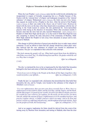 Preface to “Jerusalem in the Qur’an”, Internet Edition
44
When the Last Prophet (‘alaihi al-Salaam) came into the world Jewish scholarship was
incapacitated in respect of formally recognizing him as a Prophet because of this
fixation with the ‘external form’ of religion and inadequate recognition of the ‘internal
substance’ of religion. Muhammad (‘alaihi al-Salaam), the Arab, was not a Jew, hence,
they argued, he could not be a Prophet to the Jews. After the arrival of the Prophet
(‘alaihi al-Salaam) in their very midst in the Hejazi city of Yathrib (now Madina), he
fasted with the Jews on the days when they fasted and in accordance with the law of
fasting in the Torah (sunset to sunset). He also performed his Salat (prescribed
prayers) while facing in the direction of Jerusalem. When after seventeen months it
became clear that the Jews had not only rejected Muhammad (‘alaihi al-Salaam) as a
Prophet of Allah Most High and the Qur’an as the word of Allah Most High but were
also conspiring to destroy the unity and power of the community of Muslims, Allah
Most High ordered the Prophet to turn away from Jerusalem in prayer and to turn
instead to Makkah.
This change in Qiblah (direction of prayer) provoked the Jews to make many critical
comments. It was an affront to them that this change should have taken place since
they believed that the very substance of religion was located in attachment to
Jerusalem. The Qur’an responded to their criticisms with contempt:
“The fools among the people will say: What hath turned them from the Qiblah to
which they were used? Say: To Allah belong East and West: He guides whom He will
to a Way that is straight.”
(Qur’an, al-Baqarah,
2:142)
The Qur’an declared the Jews to be so imprisoned by the false belief that Jerusalem
belonged to the heart and center of faith that nothing in the world could change it:
“Even if you were to bring to the People of the Book all the Signs (together), they
would not follow your Qiblah… (Qur’an, al-Baqarah, 2:145)
Finally the Qur’an responded with a declaration that demolished the false belief that
Jerusalem, the city, and its Temple, were located at the substance of the religion of
Abraham (‘alaihi al-Salaam):
“It is not righteousness that you turn your faces towards East or West; but it is
righteousness to have faith in Allah, and the Last Day, and the Angels, and the Book,
and the Messengers; to spend of your wealth, out of love for Him (or despite your love
for wealth) for your relatives, for orphans, for the needy, for the traveler, for those
who ask, and for the ransom of slaves; (righteousness is) to be steadfast in prayer, and
practice regular charity, to fulfill contracts which you make; and to be firm and
patient, in pain (or suffering) and adversity, and throughout all periods of panic. Such
are the people of Truth, the God-fearing.” (Qur’an, al-Baqarah, 2:177)
And so no negative implication for Islam should be derived from this event of the
turning away by Muslims from Jerusalem, and turning to Makkah, other than the clear
 