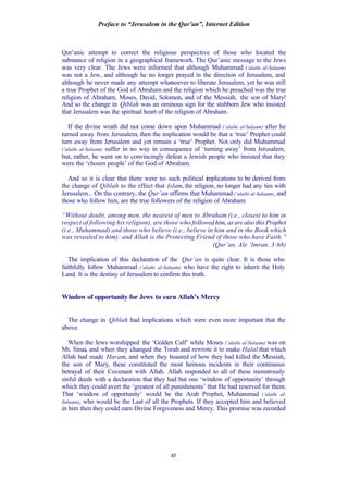 Preface to “Jerusalem in the Qur’an”, Internet Edition
45
Qur’anic attempt to correct the religious perspective of those who located the
substance of religion in a geographical framework. The Qur’anic message to the Jews
was very clear. The Jews were informed that although Muhammad (‘alaihi al-Salaam)
was not a Jew, and although he no longer prayed in the direction of Jerusalem, and
although he never made any attempt whatsoever to liberate Jerusalem, yet he was still
a true Prophet of the God of Abraham and the religion which he preached was the true
religion of Abraham, Moses, David, Solomon, and of the Messiah, the son of Mary!
And so the change in Qiblah was an ominous sign for the stubborn Jew who insisted
that Jerusalem was the spiritual heart of the religion of Abraham.
If the divine wrath did not come down upon Muhammad (‘alaihi al-Salaam) after he
turned away from Jerusalem, then the implication would be that a ‘true’ Prophet could
turn away from Jerusalem and yet remain a ‘true’ Prophet. Not only did Muhammad
(‘alaihi al-Salaam) suffer in no way in consequence of ‘turning away’ from Jerusalem,
but, rather, he went on to convincingly defeat a Jewish people who insisted that they
were the ‘chosen people’ of the God of Abraham.
And so it is clear that there were no such political implications to be derived from
the change of Qiblah to the effect that Islam, the religion, no longer had any ties with
Jerusalem... On the contrary, the Qur’an affirms that Muhammad (‘alaihi al-Salaam), and
those who follow him, are the true followers of the religion of Abraham:
“Without doubt, among men, the nearest of men to Abraham (i.e., closest to him in
respect of following his religion), are those who followed him, as are also this Prophet
(i.e., Muhammad) and those who believe (i.e., believe in him and in the Book which
was revealed to him): and Allah is the Protecting Friend of those who have Faith.”
(Qur’an, Ale ‘Imran, 3:68)
The implication of this declaration of the Qur’an is quite clear. It is those who
faithfully follow Muhammad (‘alaihi al-Salaam) who have the right to inherit the Holy
Land. It is the destiny of Jerusalem to confirm this truth.
Window of opportunity for Jews to earn Allah’s Mercy
The change in Qiblah had implications which were even more important that the
above.
When the Jews worshipped the ‘Golden Calf’ while Moses (‘alaihi al-Salaam) was on
Mt. Sinai, and when they changed the Torah and rewrote it to make Halal that which
Allah had made Haram, and when they boasted of how they had killed the Messiah,
the son of Mary, these constituted the most heinous incidents in their continuous
betrayal of their Covenant with Allah. Allah responded to all of these monstrously
sinful deeds with a declaration that they had but one ‘window of opportunity’ through
which they could avert the ‘greatest of all punishments’ that He had reserved for them.
That ‘window of opportunity’ would be the Arab Prophet, Muhammad (‘alaihi al-
Salaam), who would be the Last of all the Prophets. If they accepted him and believed
in him then they could earn Divine Forgiveness and Mercy. This promise was recorded
 
