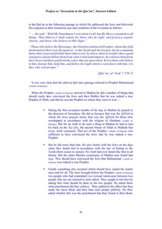 Preface to “Jerusalem in the Qur’an”, Internet Edition
46
in the Qur’an in the following passage in which He addressed the Jews and delivered
His response to their monstrous sins and violations of the Covenant as follows:
“ … He said: “With My Punishment I visit whom I will; but My Mercy extendeth to all
things. That (Mercy) I shall ordain for those who do right, and practice regular
charity, and those who believe in Our Signs.”
“Those who follow the Messenger, the (Gentile) unlettered Prophet, whom they find
mentioned in their own (Scriptures) - in the Torah and the Gospel - for he commands
them what is just and forbids them what is evil; he allows them as lawful what is good
(and pure) and prohibits them from what is bad (and impure); he releases them from
their heavy burdens and from the yokes that are upon them. So it is those who believe
in him, honour him, help him, and follow the Light which is sent down with him, it is
they who will prosper.”
(Qur’an, al-‘Araf, 7:156-7)
It was very clear that the (above) Qur’anic passage referred to Prophet Muhammad
(‘alaihi al-Salaam).
When the Prophet (‘alaihi al-Salaam) arrived in Madina he did a number of things that
should easily have convinced the Jews and their Rabbis that he was indeed a true
Prophet of Allah, and that he was the Prophet on whom they were in wait : -
• During the first seventeen months of his stay in Madina he prayed in
the direction of Jerusalem. He did so because that was the Qiblah to
which the Jews prayed, hence that was the Qiblah for those who
worshipped in accordance with the religion of Abraham (‘alaihi al-
Salaam). But for an Arab to do such a thing in Madina he had to turn
his back on the Ka’aba, the ancient House of Allah in Makkah that
every Arab venerated. That act of the Prophet (‘alaihi al-Salaam) was
sufficient to have convinced the Jews that he was indeed a true
Prophet.
• But he did more than that. He also fasted with the Jews on the days
when they fasted and in accordance with the law of fasting in the
Torah (from sunset to sunset). No Arab had ever fasted like that in all
history. But the entire Muslim community of Madina now fasted that
way. This should have convinced the Jews that Muhammad (‘alaihi al-
Salaam) was indeed a true Prophet.
• Finally something else occurred which should have sealed the matter
once and for all. The Jews brought before the Prophet (‘alaihi al-Salaam)
two people who had committed zina (sexual intercourse between two
people who are not married to each other). They sought to test him by
asking him what should be done to the two people. He asked them
what punishment did they enforce. They replied to the effect that they
made the faces black and then beat such people publicly. He then
asked whether this was the punishment that they found in their Book.
 