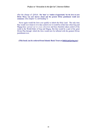 Preface to “Jerusalem in the Qur’an”, Internet Edition
48
after the change of Qiblah. The ‘door’ or ‘window of opportunity’ for the Jews to earn
Divine Mercy was now forever closed and the greatest Divine punishment would now
commence. (See chapter 12, sub-heading 7)
Never again would the Jews ever qualify to inherit the Holy Land. The only time
they would ever return to it to take control over it would be at that time when Gog and
Magog have spread out in every direction and have therefore taken control of the
world in the World-Order of Gog and Magog. But that would be a part of the great
Divine Plan through which the Jews would now be inflicted with the greatest Divine
punishment ever.
(This book can be ordered from Islamic Book Trust at ibtkl@pd.jaring.my)
 