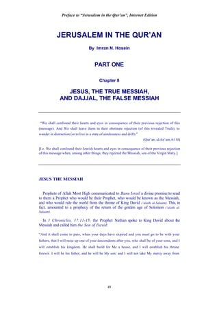 Preface to “Jerusalem in the Qur’an”, Internet Edition
49
JERUSALEM IN THE QUR’AN
By Imran N. Hosein
PART ONE
Chapter 8
JESUS, THE TRUE MESSIAH,
AND DAJJAL, THE FALSE MESSIAH
“We shall confound their hearts and eyes in consequence of their previous rejection of this
(message). And We shall leave them in their obstinate rejection (of this revealed Truth), to
wander in distraction (or to live in a state of aimlessness and drift).”
(Qur’an, al-An’am, 6:110)
[I.e. We shall confound their Jewish hearts and eyes in consequence of their previous rejection
of this message when, among other things, they rejected the Messiah, son of the Virgin Mary.]
JESUS THE MESSIAH
Prophets of Allah Most High communicated to Banu Israil a divine promise to send
to them a Prophet who would be their Prophet, who would be known as the Messiah,
and who would rule the world from the throne of King David (‘alaihi al-Salaam). This, in
fact, amounted to a prophecy of the return of the golden age of Solomon (‘alaihi al-
Salaam).
In 1 Chronicles, 17:11-15, the Prophet Nathan spoke to King David about the
Messiah and called him the Son of David:
“And it shall come to pass, when your days have expired and you must go to be with your
fathers, that I will raise up one of your descendents after you, who shall be of your sons, and I
will establish his kingdom. He shall build for Me a house, and I will establish his throne
forever. I will be his father, and he will be My son: and I will not take My mercy away from
 