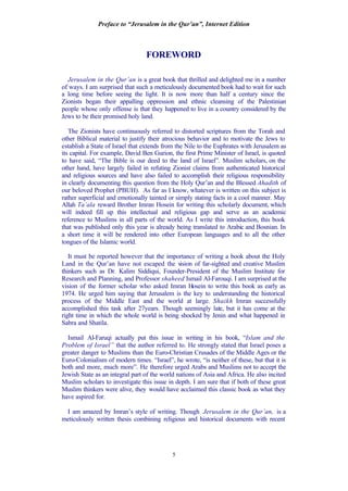 Preface to “Jerusalem in the Qur’an”, Internet Edition
5
FOREWORD
Jerusalem in the Qur’an is a great book that thrilled and delighted me in a number
of ways. I am surprised that such a meticulously documented book had to wait for such
a long time before seeing the light. It is now more than half a century since the
Zionists began their appalling oppression and ethnic cleansing of the Palestinian
people whose only offense is that they happened to live in a country considered by the
Jews to be their promised holy land.
The Zionists have continuously referred to distorted scriptures from the Torah and
other Biblical material to justify their atrocious behavior and to motivate the Jews to
establish a State of Israel that extends from the Nile to the Euphrates with Jerusalem as
its capital. For example, David Ben Gurion, the first Prime Minister of Israel, is quoted
to have said, “The Bible is our deed to the land of Israel”. Muslim scholars, on the
other hand, have largely failed in refuting Zionist claims from authenticated historical
and religious sources and have also failed to accomplish their religious responsibility
in clearly documenting this question from the Holy Qur’an and the Blessed Ahadith of
our beloved Prophet (PBUH). As far as I know, whatever is written on this subject is
rather superficial and emotionally tainted or simply stating facts in a cool manner. May
Allah Ta’ala reward Brother Imran Hosein for writing this scholarly document, which
will indeed fill up this intellectual and religious gap and serve as an academic
reference to Muslims in all parts of the world. As I write this introduction, this book
that was published only this year is already being translated to Arabic and Bosnian. In
a short time it will be rendered into other European languages and to all the other
tongues of the Islamic world.
It must be reported however that the importance of writing a book about the Holy
Land in the Qur’an have not escaped the vision of far-sighted and creative Muslim
thinkers such as Dr. Kalim Siddiqui, Founder-President of the Muslim Institute for
Research and Planning, and Professor shaheed Ismail Al-Farouqi. I am surprised at the
vision of the former scholar who asked Imran Hosein to write this book as early as
1974. He urged him saying that Jerusalem is the key to understanding the historical
process of the Middle East and the world at large. Shaikh Imran successfully
accomplished this task after 27years. Though seemingly late, but it has come at the
right time in which the whole world is being shocked by Jenin and what happened in
Sabra and Shatila.
Ismail Al-Faruqi actually put this issue in writing in his book, “Islam and the
Problem of Israel” that the author referred to. He strongly stated that Israel poses a
greater danger to Muslims than the Euro-Christian Crusades of the Middle Ages or the
Euro-Colonialism of modern times. “Israel”, he wrote, “is neither of these, but that it is
both and more, much more”. He therefore urged Arabs and Muslims not to accept the
Jewish State as an integral part of the world nations of Asia and Africa. He also incited
Muslim scholars to investigate this issue in depth. I am sure that if both of these great
Muslim thinkers were alive, they would have acclaimed this classic book as what they
have aspired for.
I am amazed by Imran’s style of writing. Though Jerusalem in the Qur’an, is a
meticulously written thesis combining religious and historical documents with recent
 