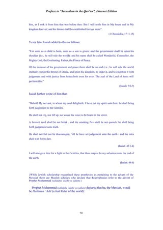 Preface to “Jerusalem in the Qur’an”, Internet Edition
50
him, as I took it from him that was before thee: But I will settle him in My house and in My
kingdom forever; and his throne shall be established forever more”.
(1 Chronicles, 17:11-15)
Years later Isaiah added to this as follows:
“For unto us a child is born, unto us a son is given: and the government shall be upon his
shoulder (i.e., he will rule the world): and his name shall be called Wonderful, Counsellor, the
Mighty God, the Everlasting Father, the Prince of Peace.
Of the increase of his government and peace there shall be no end (i.e., he will rule the world
eternally) upon the throne of David, and upon his kingdom, to order it, and to establish it with
judgement and with justice from henceforth even for ever. The zeal of the Lord of hosts will
perform this.”
(Isaiah 9:6-7)
Isaiah further wrote of him that:
“Behold My servant, in whom my soul delighteth: I have put my spirit unto him: he shall bring
forth judgement to the Gentiles.
He shall not cry, nor lift up, nor cause his voice to be heard in the street.
A bruised reed shall he not break , and the smoking flax shall he not quench: he shall bring
forth judgement unto truth.
He shall not fail nor be discouraged, ‘till he have set judgement unto the earth : and the isles
shall wait for his law.
(Isaiah: 42:1-4)
I will also give thee for a light to the Gentiles, that thou mayest be my salvation unto the end of
the earth.
(Isaiah: 49:6)
{While Jewish scholarship recognized these prophecies as pertaining to the advent of the
Messiah there are Muslim scholars who declare that the prophesies refer to the advent of
Prophet Muhammad (sallalahu ‘alaihi wa sallam).}
Prophet Muhammad (sallalahu ‘alaihi wa sallam) declared that he, the Messiah, would
be Hakimun ‘Adil (a Just Ruler of the world):
 