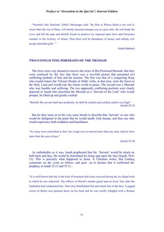 Preface to “Jerusalem in the Qur’an”, Internet Edition
51
“Narrated Abu Hurairah: Allah’s Messenger said: ‘By Him in Whose Hand is my soul (I
swear that) the son of Mary will shortly descend amongst you as a just ruler. He will break the
cross and kill the pigs and abolish Jizyah (a punitive tax imposed upon Jews and Christians
resident in the territory of Islam). Then there will be abundance of money and nobody will
accept charitable gifts.’ ”
(Sahih Bukhari)
TWO CONFLICTING PORTRAITS OF THE MESSIAH
The Jews were very pleased to receive the news of this Promised Messiah. But they
were confused by the fact that there was a two-fold picture that presented two
conflicting portraits of him and his mission. The first was that of a conquering King
who would restore the ‘Chosen People of Allah’ (who, at that time, were the Jews) to
the Holy Land and would rule the whole world in peace. The second was a Messiah
who was humble and suffering. The two apparently conflicting portraits were clearly
depicted in Isaiah who described the Messiah as a ‘Servant of the Lord’ who would
prosper, be lifted up and greatly exalted:
“Behold, My servant shall deal prudently, he shall be exalted and extolled, and be very high.”
(Isaiah 52:13)
But he then went on in the very same breath to describe that ‘Servant’ as one who
would be disfigured to the point that he would hardly look human, and thus one who
would experience both exaltation and humiliation:
“As many were astonished at thee; his visage was so marred more than any man, and his form
more than the sons of men.”
(Isaiah 52:14)
As unthinkable as it was, Isaiah prophesied that the ‘Servant’ would be struck on
both back and face. He would be humiliated by being spat upon the face (Isaiah, 50:4-
11). This is precisely what happened to Jesus. A Christian writer, Hal Lindsey,
comments on the event as follows and goes on to declare that it confirmed the
prophecy in Isaiah 52:13 and 53:12 :
“It is well known that this is the kind of treatment that Jesus received during the six illegal trials
to which he was subjected. The officers in Herod’s temple guard spat on Jesus’ face after the
Sanhedrin had condemned him. Then they blindfolded him and struck him in the face. A jagged
crown of thorns was jammed down on his head and he was cruelly whipped with a Roman
 