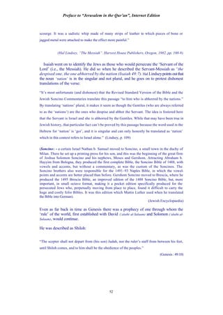 Preface to “Jerusalem in the Qur’an”, Internet Edition
52
scourge. It was a sadistic whip made of many strips of leather to which pieces of bone or
jagged metal were attached to make the effect more painful.”
(Hal Lindsey, “The Messiah”. Harvest House Publishers, Oregon, 1982, pp. 108-9)
Isaiah went on to identify the Jews as those who would persecute the ‘Servant of the
Lord’ (i.e., the Messiah). He did so when he described the Servant-Messiah as “the
despised one, the one abhorred by the nation (Isaiah 49:7). Hal Lindseypointsoutthat
the noun ‘nation’ is in the singular and not plural, and he goes on to protest dishonest
translations of the verse:
“It’s most unfortunate (and dishonest) that the Revised Standard Version of the Bible and the
Jewish Soncino Commentaries translate this passage “to him who is abhorred by the nations.”
By translating ‘nations’ plural, it makes it seem as though the Gentiles (who are always referred
to as the ‘nations’) are the ones who despise and abhor the Servant. The idea is fostered here
that the Servant is Israel and she is abhorred by the Gentiles. While that may have been true in
Jewish history, that particular fact can’t be proved by this passage because the word used in the
Hebrew for ‘nation’ is ‘goi’, and it is singular and can only honestly be translated as ‘nation’
which in this context refers to Israel alone.” (Lindsey, p. 109)
(Soncino: - a certain Israel Nathan b. Samuel moved to Soncino, a small town in the duchy of
Milan. There he set up a printing press for his son, and this was the beginning of the great firm
of Joshua Solomon Soncino and his nephews, Moses and Gershom. Attracting Abraham b.
Hayyim from Bologna, they produced the first complete Bible, the Soncino Bible of 1488, with
vowels and accents, but without a commentary, as was the custom of the Soncinos. The
Soncino brothers also were responsible for the 1491–93 Naples Bible, in which the vowel-
points and accents are better placed than before. Gershom Soncino moved to Brescia, where he
produced the 1495 Brescia Bible, an improved edition of the 1488 Soncino Bible, but, more
important, in small octavo format, making it a pocket edition specifically produced for the
persecuted Jews who, perpetually moving from place to place, found it difficult to carry the
huge and costly folio Bibles. It was this edition which Martin Luther used when he translated
the Bible into German).
(Jewish Encyclopaedia)
Even as far back in time as Genesis there was a prophecy of one through whom the
‘rule’ of the world, first established with David (‘alaihi al-Salaam) and Solomon (‘alaihi al-
Salaam), would continue.
He was described as Shiloh:
“The scepter shall not depart from (his son) Judah, nor the ruler’s staff from between his feet,
until Shiloh comes, and to him shall be the obedience of the peoples.”
(Genesis: 49:10)
 
