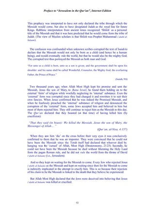 Preface to “Jerusalem in the Qur’an”, Internet Edition
53
This prophecy was interpreted to have not only declared the tribe through which the
Messiah would come, but also to have designated Judah as the royal line for future
Kings. Rabbinic interpretation from ancient times recognized ‘Shiloh’ as a personal
title of the Messiah and that it was here predicted that he would come from the tribe of
Judah. (The view of Muslim scholars is that Shiloh was Prophet Muhammad (‘alaihi al-
Salaam).
The confusion was confounded when unknown scribes corrupted the text of Isaiah to
declare that the Messiah would not only be born as a child (and hence be a human
being), and would eventually rule the world, but that he would also be the mighty God.
The corrupted text thus portrayed the Messiah as both man and God:
“For unto us a child is born, unto us a son is given; and the government shall be upon his
shoulder: and his name shall be called Wonderful, Counselor, the Mighty God, the everlasting
Father, the Prince of Peace.”
(Isaiah, 9:6)
Two thousand years ago, when Allah Most High kept his promise and sent the
Messiah, Jesus the son of Mary, to Banu Israil, he found them holding on to the
external ‘form’ of religion while woefully neglecting its ‘internal’ substance. Even the
‘external’ form was corrupted since they had changed it and rewritten it to suit their
own fancies. When Jesus confirmed that he was indeed the Promised Messiah, and
when he fearlessly preached the ‘internal’ substance of religion and denounced the
corruption of the ‘external’ form, some Jews accepted him and believed in him but
most of them rejected him. They still continue to reject him as the Messiah to this day.
The Qur’an declared that they boasted (at that time) of having killed him (by
crucifixion):
“That they said (in boast): We killed the Messiah, Jesus the son of Mary, the
Messenger of Allah… ”
(Qur’an, al-Nisa, 4:157)
When they saw him ‘die’ on the cross before their very eyes it was conclusively
confirmed to them that he was an impostor. They were convinced that he could not
have been the Messiah since the Torah itself had declared that whoever died by
hanging was the ‘cursed’ of Allah, Most High (Deuteronomy, 21:23). Secondly, he
could not have been the Messiah because he died without liberating the Holy Land
from the pagan Roman rule, and he did not rule the world from the throne of David
(‘alaihi al-Salaam) (i.e., Jerusalem).
And so they kept on waiting for the Messiah to come. Every Jew who rejected Jesus
(‘alaihi al-Salaam) as the Messiah and kept on waiting since then for the Messiah to come
is indirectly implicated in the attempt to crucify him. This is so because their rejection
of his claim to be the Messiah is linked to the death that they believe he experienced.
But Allah Most High declared that the Jews were deceived into believing that Jesus
(‘alaihi al-Salaam) was killed or crucified:
 
