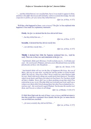 Preface to “Jerusalem in the Qur’an”, Internet Edition
54
“…. and they killed him not, nor crucified him, but so it was made to appear to them,
and those who differ therein are full of doubts, with no (certain) knowledge, but only
conjecture to follow, for of a surety they killed him not.”
(Qur’an, al-Nisa, 4:157)
Well then, what happened to Jesus (‘alaihi al-Salaam)? The Qur’an has explained what
happened. It has made five explanatory statements:
Firstly, the Qur’an declared that the Jews did not kill Jesus:
“…but they killed him not….”
(Qur’an, al-Nisa, 4:157)
Secondly, it declared that they did not crucify him:
“…nor did they crucify him….”
(Qur’an, al-Nisa, 4:157)
Thirdly it declared that Allah the Supreme reclaimed him (i.e., took his
soul). There are, in fact, two such statements in the Qur’an:
“And behold, Allah said: Oh Jesus, I (will) reclaim you (i.e., I will take your
soul, - the word used is Wafaat), and raise you to Myself and clear you (of the
falsehoods) of those who blaspheme . . .
(Qur’an, Ale ‘Imran, 3:55)
“And behold Allah will say (on the Day of Judgment) Oh Jesus, the son of
Mary, did you say unto men: worship me and my mother as Gods besides
Allah? He will say: Glory be to Thee! Never could I say what I had no right
(to say). Had I said such a thing you would surely have known it. You know
what is in my heart, and I know not what is in Your heart. For You know in full
all that is hidden. Never did I say to them anything except that which You
ordered me to say, to wit: Worship Allah, my Lord and your Lord; and I was a
witness over them while I dwelt among them, but when You reclaimed me (i.e.,
took my soul – the word used is again Wafaat). You became the watcher over
them, and You are a witness to all things.
(Qur’an, al-Maida, 5:116-117)
If Allah Most High took the soul of Jesus (‘alaihi al-Salaam) and did not return it,
then that would have constituted Maut (death). But the Qur’an insists that he
was not killed (nor crucified):
“….for most certainly they did not kill him….”
(Qur’an, al-Nisa, 4:157)
 