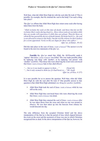 Preface to “Jerusalem in the Qur’an”, Internet Edition
55
Well then, what did Allah Most High do with the soul after He took it? Was it
possible, for example, that He returned the soul to the body? Can such a thing
take place?
The Qur’an affirms that Allah Most High does return some souls after having
taken them from the body:
“Allah reclaims the souls at (the time of) death; and those that die not He
reclaims (their souls) during sleep (i.e., those whose souls are not taken while
they are awake will experience it while they are asleep). Then for those on
whom He has passed the decree of death (maut), He keeps back (i.e., the soul
is not allowed to return to the body): but the rest He returns (to their bodies)
for a term appointed. Verily in this are Signs for those who reflect.”
(Qur’an, al-Zumar, 39:42)
Did this take place in the case of Jesus (‘alaihi al-Salaam)? The answer is to be
found in the next two statements of the Qur’an.
Fourthly the Qur’an stated that Allah, the All-Powerful, made it
‘appear’ that Jesus (‘alaihi al-Salaam) was killed. This was made possible either
by replacing ‘one thing’ with ‘another’, or by replacing ‘one person’ with
‘another’ (tashbih). Thus those who were observing the event were convinced
that Jesus (‘alaihi al-Salaam) had, in fact, died (Maut):
“…. but so it was made to appear to them….” (Yusuf Ali)
“….but it only seemed to them (as if it had been) so….”(M. Asad)
(Qur’an, al-Nisa, 4:157)
It is now possible for us to answer the question: Well then, what did Allah
Most High do with the soul after He took it? One possible answer to that
question is that Allah Most High substituted one thing for another (tashbih):
• Allah Most High took the soul of Jesus (‘alaihi al-Salaam) while he was
still on the cross,
• Allah Most High thus convinced those who were observing the event
that Jesus (‘alaihi al-Salaam) was dead,
• Allah Most High then returned the soul of Jesus (‘alaihi al-Salaam) after
he was taken down from the cross and when no one was around to
observe. He was then taken up into the heavens from whence he
would descend one day.
The only difference from the accepted Christian belief and the above
interpretation of the Qur’an is that the period of time which elapsed between
the event on the cross and the ascension of Jesus was one in which Christians
recognized him as dead. In the above interpretation of the Qur’an, however, he
 