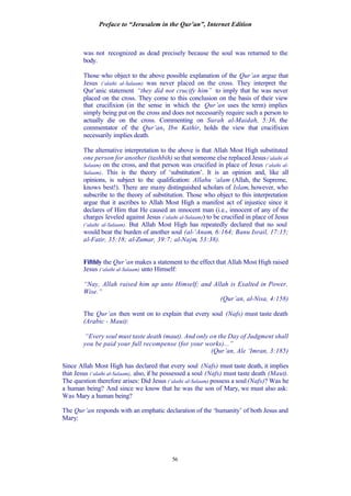 Preface to “Jerusalem in the Qur’an”, Internet Edition
56
was not recognized as dead precisely because the soul was returned to the
body.
Those who object to the above possible explanation of the Qur’an argue that
Jesus (‘alaihi al-Salaam) was never placed on the cross. They interpret the
Qur’anic statement “they did not crucify him” to imply that he was never
placed on the cross. They come to this conclusion on the basis of their view
that crucifixion (in the sense in which the Qur’an uses the term) implies
simply being put on the cross and does not necessarily require such a person to
actually die on the cross. Commenting on Surah al-Maidah, 5:36, the
commentator of the Qur’an, Ibn Kathir, holds the view that crucifixion
necessarily implies death.
The alternative interpretation to the above is that Allah Most High substituted
one person for another (tashbih) so that someone else replaced Jesus(‘alaihi al-
Salaam) on the cross, and that person was crucified in place of Jesus (‘alaihi al-
Salaam). This is the theory of ‘substitution’. It is an opinion and, like all
opinions, is subject to the qualification: Allahu ‘alam (Allah, the Supreme,
knows best!). There are many distinguished scholars of Islam, however, who
subscribe to the theory of substitution. Those who object to this interpretation
argue that it ascribes to Allah Most High a manifest act of injustice since it
declares of Him that He caused an innocent man (i.e., innocent of any of the
charges leveled against Jesus (‘alaihi al-Salaam)) to be crucified in place of Jesus
(‘alaihi al-Salaam). But Allah Most High has repeatedly declared that no soul
would bear the burden of another soul (al-‘Anam, 6:164; Banu Israil, 17:15;
al-Fatir, 35:18; al-Zumar, 39:7; al-Najm, 53:38).
Fifthly the Qur’an makes a statement to the effect that Allah Most High raised
Jesus (‘alaihi al-Salaam) unto Himself:
“Nay, Allah raised him up unto Himself; and Allah is Exalted in Power,
Wise.”
(Qur’an, al-Nisa, 4:158)
The Qur’an then went on to explain that every soul (Nafs) must taste death
(Arabic - Maut):
“Every soul must taste death (maut). And only on the Day of Judgment shall
you be paid your full recompense (for your works)...”
(Qur’an, Ale ‘Imran, 3:185)
Since Allah Most High has declared that every soul (Nafs) must taste death, it implies
that Jesus (‘alaihi al-Salaam), also, if he possessed a soul (Nafs) must taste death (Maut).
The question therefore arises: Did Jesus (‘alaihi al-Salaam) possess a soul(Nafs)? Was he
a human being? And since we know that he was the son of Mary, we must also ask:
Was Mary a human being?
The Qur’an responds with an emphatic declaration of the ‘humanity’ of both Jesus and
Mary:
 
