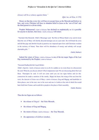 Preface to “Jerusalem in the Qur’an”, Internet Edition
58
(Jesus) will be a witness against them.”
(Qur’an, al-Nisa, 4:159)
Hence on that day every Jew will have to accept Jesus as the Messiah and believe in
him, and every Christian will have to abandon belief in Jesus as the ‘son of God’ and
the third person in a divine trinity.
Prophet Muhammad (‘alaihi al-Salaam) has declared as emphatically as it is possible
for anyone to declare, that Jesus (‘alaihi al-Salaam) will return:
“Narrated Abu Hurairah: Allah’s Messenger said: ‘By Him in Whose Hand is my soul (I swear
that) the son of Mary will shortly descend amongst you as a just ruler. He will break the cross
and kill the pigs and abolish Jizyah (a punitive tax imposed upon Jews and Christians resident
in the territory of Islam). Then there will be abundance of money and nobody will accept
charitable gifts.’ ”
(Sahih, Bukhari)
Indeed the return of Jesus (‘alaihi al-Salaam) is one of the ten major Signs of the Last
Day mentioned by the Prophet (‘alaihi al-Salaam):
“Narrated Hudhayfah ibn Usayd Ghifari:
Allah’s Apostle (‘alaihi al-Salaam) came to us all of a sudden as we were (busy in a discussion)
He said: What do you discuss about? (The Companions) said: We are discussing about the Last
Hour. Thereupon he said: It will not come until you see ten signs before and (in this
connection) he made a mention of the smoke, Dajjal, the beast, the rising of the sun from the
west, the descent of Jesus son of Mary (‘alaihi al-Salaam), Gog and Magog, and landslides in
three places, one in the east, one in the west and one in Arabia at the end of which fire would
burn forth from Yemen, and would drive people to the place of their assembly.
(Sahih, Muslim)
Thus the ten Signs are as follows:
Ø the release of Dajjal – the False Messiah,
Ø the release of Gog and Magog,
Ø the return of Jesus (‘alaihi al-Salaam) – the True Messiah,
Ø the appearance of dukhan (smoke),
 
