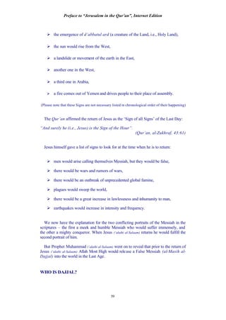 Preface to “Jerusalem in the Qur’an”, Internet Edition
59
Ø the emergence of d’abbatul ard (a creature of the Land, i.e., Holy Land),
Ø the sun would rise from the West,
Ø a landslide or movement of the earth in the East,
Ø another one in the West,
Ø a third one in Arabia,
Ø a fire comes out of Yemen and drives people to their place of assembly.
(Please note that these Signs are not necessary listed in chronological order of their happening)
The Qur’an affirmed the return of Jesus as the ‘Sign of all Signs’ of the Last Day:
“And surely he (i.e., Jesus) is the Sign of the Hour”.
(Qur’an, al-Zukhraf, 43:61)
Jesus himself gave a list of signs to look for at the time when he is to return:
Ø men would arise calling themselves Messiah, but they would be false,
Ø there would be wars and rumors of wars,
Ø there would be an outbreak of unprecedented global famine,
Ø plagues would sweep the world,
Ø there would be a great increase in lawlessness and inhumanity to man,
Ø earthquakes would increase in intensity and frequency.
We now have the explanation for the two conflicting portraits of the Messiah in the
scriptures – the first a meek and humble Messiah who would suffer immensely, and
the other a mighty conqueror. When Jesus (‘alaihi al-Salaam) returns he would fulfill the
second portrait of him.
But Prophet Muhammad (‘alaihi al-Salaam) went on to reveal that prior to the return of
Jesus (‘alaihi al-Salaam) Allah Most High would release a False Messiah (al-Masih al-
Dajjal) into the world in the Last Age.
WHO IS DAJJAL?
 