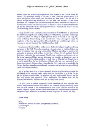Preface to “Jerusalem in the Qur’an”, Internet Edition
6
political events and penetrating interpretations from the Qur’an and Hadith, it runs like
a story. Once you begin reading it, it is hard to stop. This is the general quality of a
novel. The person would read it once and throw the book away - but not that of a
serious thought-provoking dissertation like the book that Brother Shaikh Imran
published. It is a reference that one needs to keep and reread whenever the subject is to
be researched. I believe that this eloquence of the Shaikh must be the result of a natural
gift that has interacted with his indefatigable work as a preacher and da’iyah and the
Divine Blessings for his sincerity.
Finally, in spite of the seemingly depressing situation of the Muslims in general and
the Palestinians in particular, reading the book would certainly give one a warm surge
of optimism about our future; a bright light that shines at the end of our long dark
tunnel of history. We are living at the end of time. This is the age in which the
prophesies of the Holy Qur’an and the Blessed Hadith are unfolding right before our
very eyes to prove to humanity the truthfulness of our faith.
Exactly as our Prophet told us, we have seen the barefooted-poor shepherds of sheep
and goats in the Arab Peninsula competing with each other in building higher and
higher skyscrapers. And we have witnessed the Muslims exploding in numbers but
weakening in character and subdued by their love of this dunyah and their fear of
death thus confirming the authenticated Hadith. And exactly as our Prophet told us,
the strong enemies of Islam are now devouring our countries as though they were a
hungry group invited to a large cauldron of food. And as Allah Ta’ala Himself told us
in his Revealed Holy Qur’an, the Children of Israel, who had been scattered all over
the earth during their Diaspora, have returned to the Holy Land. And as recorded in the
Qur’an, they have indeed committed much corruption and have become powerful and
elated with mighty arrogance.
Just as we have seen these incidents as though we were watching a horror movie, we
will indeed see its imminent happy ending that was prophesized to us in the Qur’an
and the Sayings of our Prophet. The Muslims will wake up from their slumber and the
Jews will receive their promised Divine punishment. The Zionist State will be
destroyed and whatever they have built will be raised to the ground.
The book gives a detailed beautifully written exposition of these episodes with
brilliant interpretations from the Holy Qur’an and Sunnah. Though some may differ
with him with respect to his interpretations of some of the Qur’anic Verses or the
Blessed Prophetic sayings, no one would fail to appreciate his penetrative thought and
his spiritual depth. I therefore recommend the book very much to scholars and laity.
Malik Badri
Dean,
International Institute of Islamic Thought and Civilization,
Kuala Lumpur.
Malaysia
 